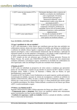  
VIII Convibra Administração – Congresso Virtual Brasileiro de Administração – www.convibra.com.br
4. QVT como um movimento (1975 a
1980)
Declaração ideológica sobre a natureza do
trabalho e as relações dos trabalhadores
com a organização. Os termos
“administração participativa” e
“democracia industrial” eram
freqüentemente usados como ideais do
movimento de QVT.
5. QVT como tudo (1979 a 1982) A QVT como uma panacéia contra a
competição estrangeira, problemas de
qualidade, baixas taxas de produtividade,
problemas de queixas e outros problemas
organizacionais.
6. QVT como nada (futuro) No caso de os projetos de QVT
fracassarem, no futuro ela será avaliada
como apenas um modismo efêmero.
Fonte: BANDEIRA e OLIVEIRA, 2007
3 O que é qualidade de vida no trabalho?
A QVT está relacionada a vários fatores que contribuem para que haja uma satisfação nos
colaboradores internos, dentre eles temos a higiene do trabalho, que abrange as condições que
o ambiente de trabalho oferece ligados à segurança de saúde física, mental e de bem-estar,
aspectos psicológicos, como o relacionamento interpessoal, tipo de liderança, a aplicação da
ergonomia quanto ao uso das máquinas e ferramentas e, em relação à saúde ocupacional, que
se refere a uma assistência médica preventiva (CHIAVENATO, 2000).
A QVT compõe um dos seis processos que a Gestão de Pessoas apresenta: Processo de
Manter Pessoas. De acordo com CHIAVENATO (2002), tal processo deve proporcionar
condições ambientais e psicológicas seguras, satisfatórias às atividades dos colaboradores de
uma organização, onde essa abordagem faz parte dos resultados finais desejados.
4 Modelos de QVT
A QVT pode ser trabalhada na perspectiva de vários autores e estudiosos que apresentam
pontos de vista diferentes a respeito do que abordar no universo da QVT. Dentre os autores
principais temos: Nadler e Lawler, de Hackman e Oldhan, além de Walton, no qual
aprofundaremos o nosso estudo.
O modelo de QVT de Nadler e Lawer fundamenta-se em quatro aspectos: gestão participativa,
reestruturação do trabalho, inovação do sistema de recompensas e melhoria no ambiente de
trabalho (CHIAVENATO, 2002). Já sobre o modelo de QVT de Hackman e Oldhan, o autor
informa que o tema envolve as dimensões do cargo e o efeito produzido pelo mesmo quanto
às condições psicológicas. Por último, Walton defende a existência de oito fatores que afetam
a QVT, a serem enumerados a seguir.
5 Walton e seu Modelo de QVT
Segundo CHIAVENATO (2002), Walton apresenta oito fatores que afetam a QVT, a saber:
- Compensação justa e adequada: Deve haver um equilíbrio salarial tanto internamente
quanto externamente com base no piso salarial da categoria.
- Condições de segurança e saúde no trabalho: Envolve a jornada de trabalho, o ambiente
físico e o bem-estar do funcionário.
 