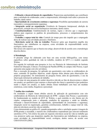  
VIII Convibra Administração – Congresso Virtual Brasileiro de Administração – www.convibra.com.br
- Utilização e desenvolvimento de capacidades: Proporciona oportunidades que contribuem
para a satisfação do colaborador, como o empowerment, informação total sobre o processo de
trabalho, dente outros.
- Oportunidade de crescimento contínuo e segurança: Possibilita oportunidades de carreira
(ascensão) e consequentemente segurança.
- Integração social na organização: Existência de franqueza interpessoal, abolição de
preconceito, extinção dos níveis hierárquicos marcantes, dentre outros.
- Constitucionalismo: Estabelecimento de normas, regras e deveres que a organização
elabora para organizar os padrões de procedimentos, processos e comportamentos dos
funcionários.
- Trabalho e espaço total de vida: Controle do tempo para não impedir que o empregado
deixe de realizar suas atividades pessoais e familiares.
- Relevância social de vida no trabalho: Promover ações que despertem orgulho dos
funcionários por trabalharem na empresa, como atividades de responsabilidade social,
ecológica, dentre outros.
São nesses oito aspectos que se baseia esse artigo, desenvolvido de acordo com a metodologia
descrita abaixo.
6 Metodologia
O presente artigo foi elaborado com base em uma revisão bibliográfica, com temas
específicos sobre qualidade de vida no trabalho, modelos de QVT e o modelo segundo
Walton.
Em seguida foi realizada uma pesquisa in loco na Diretoria de Administração do Instituto
Federal de Educação, Ciência e Tecnologia da Paraíba (IFPB), no campus João Pessoa, o qual
apresenta uma equipe com oito servidores.
Para a execução da pesquisa, foi aplicado um questionário com todos os colaboradores do
setor, contendo 20 questões objetivas, sendo algumas delas abertas para observações dos
próprios pesquisados. Os instrumentos de pesquisa foram, além do questionário, o uso da
observação informal do ambiente de trabalho.
Por se tratar de uma pesquisa de caráter descritivo (devido ao fato de descrevermos o objeto
em estudo), ser qualitativa (por usarmos a observação dos fatos) e quantitativa (por podermos
medir o objeto em estudo), os dados obtidos foram trabalhados com base em medidas
estatísticas, como média, frequência e percentual.
7 Análise dos resultados
Os resultados a seguir foram obtidos através da aplicação de questionários com oito
colaboradores da Diretoria de Administração do IFPB - campus João Pessoa; o questionário
foi fundamentado no modelo de QVT de Walton, o qual continha os oito fatores por ele
citados: compensação justa e adequada, condições de segurança e saúde no trabalho,
utilização e desenvolvimento de capacidades, oportunidades de crescimento e segurança,
integração social na organização, garantias constitucionais, trabalho e espaço total de vida,
além de relevância social da vida no trabalho.
Como demonstrado no gráfico 01, quando perguntados sobre a satisfação quanto à imagem do
IFPB perante a sociedade, a maioria dos colaboradores responderam que estavam totalmente
satisfeitos (37%). Tal critério faz parte do requisito relevância social de vida no trabalho que
visa promover ações que despertem orgulho dos funcionários por trabalharem na empresa,
como atividades de responsabilidade social, ecológica, dentre outros, de acordo com
CHIAVENATO (2002).
 