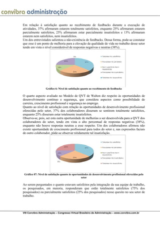  
VIII Convibra Administração – Congresso Virtual Brasileiro de Administração – www.convibra.com.br
Em relação à satisfação quanto ao recebimento de feedbacks durante a execução de
atividades, 37% afirmaram estarem totalmente satisfeitos, enquanto 25% afirmaram estarem
parcialmente satisfeitos, 25% afirmaram estar parcialmente insatisfeitos e 13% afirmaram
estarem nem satisfeitos, nem insatisfeitos.
Um dos entrevistados salientou a não-existência de feedbacks. Dessa forma, pode-se constatar
que esse é um ponto de melhoria para a elevação da qualidade de vida no trabalho desse setor
tendo em vista o nível considerável de respostas negativas e neutras (38%).
Gráfico 6: Nível de satisfação quanto ao recebimento de feedbacks
O quarto aspecto avaliado no Modelo de QVT de Walton diz respeito às oportunidades de
desenvolvimento contínuo e segurança, que considera aspectos como possibilidade de
carreira, crescimento profissional e segurança no emprego.
Quanto ao nível de satisfação com relação às oportunidades de desenvolvimento profissional
oferecidas pelo setor, 37% dos colaboradores disseram se sentirem totalmente satisfeitos,
enquanto 25% disseram estar totalmente insatisfeitos.
Observa-se, pois, ser esta outra oportunidade de melhorias a ser desenvolvida para a QVT dos
colaboradores do setor, tendo em vista o alto percentual de respostas negativas (38%),
enquanto não houve respostas neutras a esse respeito. Um dos colaboradores afirmou não
existir oportunidade de crescimento profissional para todos do setor e, nas expressões faciais
de outro colaborador, pôde-se observar nitidamente tal insatisfação.
Gráfico 07: Nível de satisfação quanto às oportunidades de desenvolvimento profissional oferecidas pelo
setor
Ao serem perguntados o quanto estavam satisfeitos pela integração da sua equipe de trabalho,
os pesquisados, em maioria, responderam que estão totalmente satisfeitos (75% dos
pesquisados) ou parcialmente satisfeitos (25% dos pesquisados) nesse quesito no seu setor de
trabalho.
 