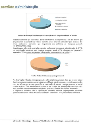  
VIII Convibra Administração – Congresso Virtual Brasileiro de Administração – www.convibra.com.br
Gráfico 08: Satisfação com a integração e interação da sua equipe no ambiente de trabalho
Podemos constatar que a evidencia dessa característica na organização é um dos fatores que
proporcionam a qualidade de vida no trabalho, sendo este um catalisador para extinção dos
níveis hirárquicos marcantes que proporciona um ambiente de franqueza pessoal.
(CHIAVENATO, 2002).
Questionados sobre se é possível a ascensão profissional no setor de administração do IFPB,
os entrevistados entraram num pequeno empasse, aonde 63% afirmaram ser possível a
ascensão e 37% negaram ser possível tal ascensão, como mostrado no gráfico 9.
Gráfico 09: Possibilidade de ascensão profissional
As observações relatadas pelos pesquisados sobre este tema deixaram claro que os seus cargos
lhes transmitem segurança, por serem cargos públicos, mas divergiram a respeito da ascensão,
pois uns afirmaram ser por competência a ascenção de cargos e outros negaram haver tal
prática no setor. Esse acontecimento evidencia que o setor não tem definido este tema entre
seus membros e que consequetemente poderá gerar um clima de desconforto no trabalho.
A respeito da satisfação com as capacitações realizadas no setor, os pesquisados, relataram
que estão satisfeitos, aonde 50% estão totalmente satisfeitos e 37% parcialmente satisfeitos.
 