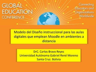 Modelo del Diseño instruccional para las aulas 
digitales que emplean Moodle en ambientes a 
distancia 
DrC. Carlos Bravo Reyes 
Universidad Autónoma Gabriel René Moreno 
Santa Cruz. Bolivia 
 