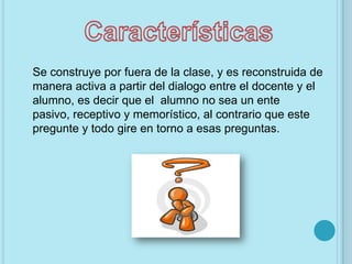 Se construye por fuera de la clase, y es reconstruida de
manera activa a partir del dialogo entre el docente y el
alumno, es decir que el alumno no sea un ente
pasivo, receptivo y memorístico, al contrario que este
pregunte y todo gire en torno a esas preguntas.
 
