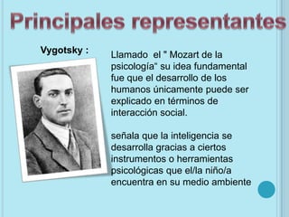 Vygotsky :   Llamado el " Mozart de la
             psicología“ su idea fundamental
             fue que el desarrollo de los
             humanos únicamente puede ser
             explicado en términos de
             interacción social.

             señala que la inteligencia se
             desarrolla gracias a ciertos
             instrumentos o herramientas
             psicológicas que el/la niño/a
             encuentra en su medio ambiente
 