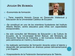 JULIÁN DE ZUBIRÍA

   -Economista de formación

   - Tiene maestría Honoris Causa en Desarrollo Intelectual y
    Educación de la Universidad Católica de Ecuador.

   -Se constituyó en uno de los miembros fundadores del Instituto
    Alberto Merani, centro educativo para niños con capacidades
    excepcionales.

   Ha sido consultor del Ministerio de Educación y de Cultura de
    Ecuador, de la Universidad Simón Bolívar, del Ministerio de
    Educación Nacional de Colombia, y del Convenio Andrés Bello
    para seminarios en Centro y Suramérica.

   Ha realizado seminarios de formación docente sobre el talento y
    desarrollo del pensamiento en diversos países latinoamericanos
    y en España.

   Vicepresidente de la Federación Iberoamericana de Talento.
 