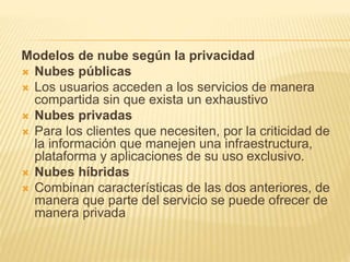 Modelos de nube según la privacidad
Nubes públicas
Los usuarios acceden a los servicios de manera
compartida sin que exista un exhaustivo
Nubes privadas
Para los clientes que necesiten, por la criticidad de
la información que manejen una infraestructura,
plataforma y aplicaciones de su uso exclusivo.
Nubes híbridas
Combinan características de las dos anteriores, de
manera que parte del servicio se puede ofrecer de
manera privada