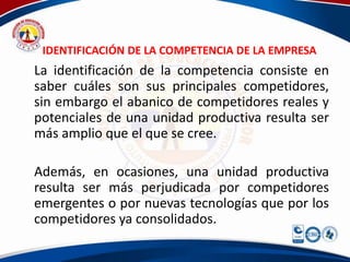 IDENTIFICACIÓN DE LA COMPETENCIA DE LA EMPRESA
La identificación de la competencia consiste en
saber cuáles son sus principales competidores,
sin embargo el abanico de competidores reales y
potenciales de una unidad productiva resulta ser
más amplio que el que se cree.

Además, en ocasiones, una unidad productiva
resulta ser más perjudicada por competidores
emergentes o por nuevas tecnologías que por los
competidores ya consolidados.
 