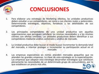 CONCLUSIONES
1.   Para elaborar una estrategia de Marketing efectiva, las unidades productivas
     deben estudiar a sus competidores, así como a sus clientes reales y potenciales.
     Determinando estrategias, objetivos, fortalezas y las debilidades de sus
     competidores.

2.   Los principales competidores de una unidad productiva son aquellas
     organizaciones que persiguen satisfacer las mismas necesidades y a los mismos
     clientes con ofertas similares. Las unidades productivas deben identificar a sus
     competidores mediante análisis sectoriales y análisis de mercado.

3.   La Unidad productiva debe buscar el modo buscar incrementar la demanda total
     del mercado, e intentar proteger e incrementar su participación actual en el
                                       mercado.

4.   Las empresas especialistas en nichos atienden mercados pequeños que no
     atienden las grandes empresas. La clave de esta estrategia es la especialización.
     Las empresas que adoptan esta estrategia desarrollan estrategias que satisfacen
     plenamente las necesidades de un determinado grupo de consumidores, por lo
     que establecen un precio más alto.
 