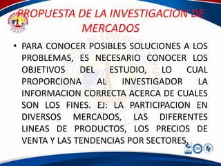 PROPUESTA DE LA INVESTIGACION DE
          MERCADOS
• PARA CONOCER POSIBLES SOLUCIONES A LOS
  PROBLEMAS, ES NECESARIO CONOCER LOS
  OBJETIVOS DEL ESTUDIO, LO CUAL
  PROPORCIONA     AL   INVESTIGADOR    LA
  INFORMACION CORRECTA ACERCA DE CUALES
  SON LOS FINES. EJ: LA PARTICIPACION EN
  DIVERSOS MERCADOS, LAS DIFERENTES
  LINEAS DE PRODUCTOS, LOS PRECIOS DE
  VENTA Y LAS TENDENCIAS POR SECTORES.
 