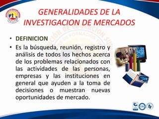 GENERALIDADES DE LA
     INVESTIGACION DE MERCADOS
• DEFINICION
• Es la búsqueda, reunión, registro y
  análisis de todos los hechos acerca
  de los problemas relacionados con
  las actividades de las personas,
  empresas y las instituciones en
  general que ayuden a la toma de
  decisiones o muestran nuevas
  oportunidades de mercado.
 