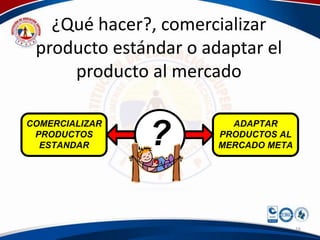 ¿Qué hacer?, comercializar
 producto estándar o adaptar el
     producto al mercado


                ?
COMERCIALIZAR            ADAPTAR
 PRODUCTOS             PRODUCTOS AL
  ESTANDAR             MERCADO META




                                      16
 