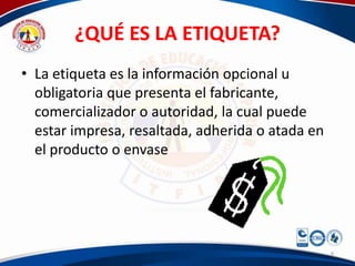 ¿QUÉ ES LA ETIQUETA?
• La etiqueta es la información opcional u
  obligatoria que presenta el fabricante,
  comercializador o autoridad, la cual puede
  estar impresa, resaltada, adherida o atada en
  el producto o envase




                                                  9
 