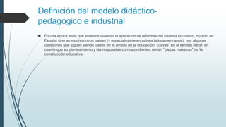 Definición del modelo didáctico-
pedagógico e industrial
 En una época en la que estamos viviendo la aplicación de reformas del sistema educativo, no sólo en
España sino en muchos otros países (y especialmente en países latinoamericanos), hay algunas
cuestiones que siguen siendo claves en el ámbito de la educación, "claves" en el sentido literal, en
cuanto que su planteamiento y las respuestas correspondientes serían "piezas maestras" de la
construcción educativa.
 