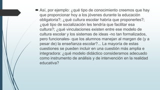  Así, por ejemplo: ¿qué tipo de conocimiento creemos que hay
que proporcionar hoy a los jóvenes durante la educación
obligatoria?; ¿qué cultura escolar habría que proponerles?;
¿qué tipo de socialización les tendría que facilitar esa
cultura?; ¿qué vinculaciones existen entre ese modelo de
cultura escolar y los sistemas de ideas -no tan formalizados,
pero funcionales- que los alumnos manejan al margen de (y a
pesar de) la enseñanza escolar?... La mayoría de estas
cuestiones se pueden incluir en una cuestión más amplia e
integradora: ¿qué modelo didáctico consideramos adecuado
como instrumento de análisis y de intervención en la realidad
educativa?
 