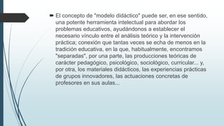  El concepto de "modelo didáctico" puede ser, en ese sentido,
una potente herramienta intelectual para abordar los
problemas educativos, ayudándonos a establecer el
necesario vínculo entre el análisis teórico y la intervención
práctica; conexión que tantas veces se echa de menos en la
tradición educativa, en la que, habitualmente, encontramos
"separadas", por una parte, las producciones teóricas de
carácter pedagógico, psicológico, sociológico, curricular... y,
por otra, los materiales didácticos, las experiencias prácticas
de grupos innovadores, las actuaciones concretas de
profesores en sus aulas...
 