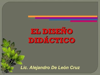 EL DISEÑO
   DIDÁCTICO


Lic. Alejandro De León Cruz
 