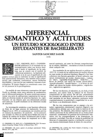 EL BASILISCO, número 6, enero-abril 1979, www.fgbueno.es




                                                              COLABORACIONES




         DIFERENCIAL
    SEMÁNTICO Y ACTITUDES
                UN ESTUDIO SOCIOLÓGICO EISrmE
                ESTUDIANTES DE BACHILLERATO
                                                    SANTOS SÁNCHEZ SALOR
                                                                              Aviles




                 n 1957, OSGOOD, SUCI y TANNEN-                                   rencial semántico, así como las diversas comprobaciones
                 BAUM publicaron (1) el resultado de sus                          de su validez, fiabilidad... necesarias a la hora de estandar-
                 investigacionees sobre una técnica desti-                        dizar cualquier test.
                 nada a medir el significado de las pala-
                 bras, que se conoce con el nombre de                                  Los resultados de ese análisis factorial se publican en
                 «diferencial semántico». La hipótesis sub-                        1955 (3). A través de las calificaciones de muchos objetos
                 yacente es la de que el significado de una                       en esas escalas de adjetivos bipolares, Osgood y Suci des-
palabra incluye para un individuo no sólo la significación                        cubrieron tres factores generales: el factor valorativo, que
más patentemente denotativa, sino también otros compo-                            satura intensamente las escalas «bueno-malo», «valipso-
nentes más sutilmente connotativos, menos fácilmente                              sin valor», «agradable-desagradable», «bello-feo»...; el
                                                                                  factor de potencia, que satura las escalas «fuerte-débil»,
describibles, y que son los que realmente interesan al psi-
                                                                                  «grande-pequeño», «pesado-ligero»...; y el factor de acti-
colingüísta. El propio Osgood es considerado como uno
                                                                                  vidad, que satura las escalas «activo-pasivo», «rápido-len-
de los pioneros de la psicolingüística.
                                                                                  to», «agresivo-no agresivo».
      La medida de esos elementos connotativos del signi-                              De los tres factores, el valorativo, es, sin duda, el más
ficado es obviada, entre otros métodos de escalamiento,                           relevante, por cuanto mide la valencia de los diversos
por el diferencial semántico. El sujeto tendrá que propor-                        componentes de una actitud. De ahí que, promediando
cionar una serie de calificaciones cuantitativas de una pa-                       los puntajes de calificación de una muestra en las escalas
labra en diversas escalas de adjetivos bipolares. La «signi-                      más saturadas de ese factor valorativo, podremos medir
ficación» de ese término para una determinada persona                             cuantitativamente la positividad o negatividad de su acti-
será dada por el perfil resultante en las diferentes escalas                      tud frente a un determinado objeto.
de adjetivos.
                                                                                       De los tres componentes que se asignan a las acti-
     La investigación semántica a que hacemos referencia                          tudes: cognoscitivo, sentimental y reactivo,. Osgood y sus
es fruto de un largo proceso de maduración. La inicia                             colaboradores afirman que su test mide la valencia de los
Osgood ya en 1952, en consonancia con estudios previos                            dos primeros. N o obstante, ellos mismos sugieren que la
en materia de cinestesia y de medición de los estereoti-                          validez predictiva de las calificaciones de su escala puede
pos sociales (2). Pero en aquella época faltaba aún todo el                       aumentar, combinando los puntajes de la dimensión valo-
trabajo de análisis de factores, fundamental para la selec-                       rativa con los correspondientes a las dimensiones de
ción de las escalas que hayan de emplearse en el dife-                            potencia y actividad. Con ello se insinúa la posibilidad de
                                                                                  detectar el componente reactivo o inclinación a actuar de
                                                                                  una manera determinada frente al objeto de una actitud.
(1) O S G O O D , CE.; SUCI, G.J. y TANNENBAUM, P.H. The measu-
rement of meaning. Urbana: Univer. of Illinois Press. 1957.

(2) O S G O O D , C E . Curso superior de psicología experimental. Trillas.       (3) O S G O O D , C E . y SUCI, G.J. Factor Analysis of meaning. J. exp.
México, 1971, pág. 950.                                                           Psycholog., 1955, 50, 325-338.

EL BASILISCO
 