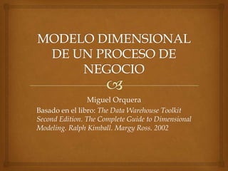 Miguel Orquera
Basado en el libro: The Data Warehouse Toolkit
Second Edition. The Complete Guide to Dimensional
Modeling. Ralph Kimball. Margy Ross. 2002
 
