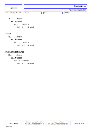 Logo marca
Tipo da Norma
Tipo de serviço / atividade
Sistema de Gestão - SSO Emissão: Rev.: Nº Doc.:
18.1. Acccc
18.1.1.Obbbb
18.1.1.1. Ocbcbcb
18.1.1.1.1. Ocbcbcb
19.XX
19.1. Acccc
19.1.1.Obbbb
19.1.1.1. Ocbcbcb
19.1.1.1.1. Ocbcbcb
20.PLANEJAMENTO
20.1. Acccc
20.1.1.Obbbb
20.1.1.1. Ocbcbcb
20.1.1.1.1. Ocbcbcb
CNT / QSMS
Técnico em Segurnça do Trababalho Eng. Segurança do Trabalho
Pagina: 10 de13Marcio Alves / CREA 1993102194 RJ Celeste França / CREA 2000105116 RJ
MODELO – SO-002
 