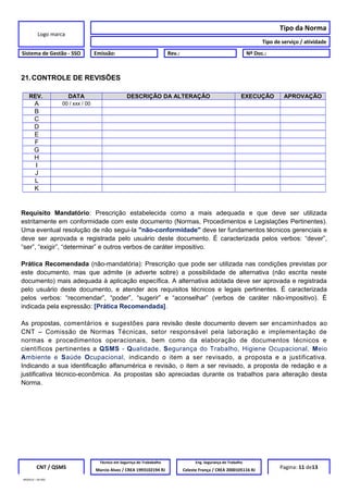 Logo marca
Tipo da Norma
Tipo de serviço / atividade
Sistema de Gestão - SSO Emissão: Rev.: Nº Doc.:
21.CONTROLE DE REVISÕES
REV. DATA DESCRIÇÃO DA ALTERAÇÃO EXECUÇÂO APROVAÇÃO
A 00 / xxx / 00
B
C
D
E
F
G
H
I
J
L
K
Requisito Mandatório: Prescrição estabelecida como a mais adequada e que deve ser utilizada
estritamente em conformidade com este documento (Normas, Procedimentos e Legislações Pertinentes).
Uma eventual resolução de não segui-la "não-conformidade" deve ter fundamentos técnicos gerenciais e
deve ser aprovada e registrada pelo usuário deste documento. É caracterizada pelos verbos: “dever”,
“ser”, “exigir”, “determinar” e outros verbos de caráter impositivo.
Prática Recomendada (não-mandatória): Prescrição que pode ser utilizada nas condições previstas por
este documento, mas que admite (e adverte sobre) a possibilidade de alternativa (não escrita neste
documento) mais adequada à aplicação específica. A alternativa adotada deve ser aprovada e registrada
pelo usuário deste documento, e atender aos requisitos técnicos e legais pertinentes. É caracterizada
pelos verbos: “recomendar”, “poder”, “sugerir” e “aconselhar” (verbos de caráter não-impositivo). É
indicada pela expressão: [Prática Recomendada].
As propostas, comentários e sugestões para revisão deste documento devem ser encaminhados ao
CNT – Comissão de Normas Técnicas, setor responsável pela laboração e implementação de
normas e procedimentos operacionais, bem como da elaboração de documentos técnicos e
científicos pertinentes a QSMS - Qualidade, Segurança do Trabalho, Higiene Ocupacional, Meio
Ambiente e Saúde Ocupacional, indicando o item a ser revisado, a proposta e a justificativa.
Indicando a sua identificação alfanumérica e revisão, o item a ser revisado, a proposta de redação e a
justificativa técnico-econômica. As propostas são apreciadas durante os trabalhos para alteração desta
Norma.
CNT / QSMS
Técnico em Segurnça do Trababalho Eng. Segurança do Trabalho
Pagina: 11 de13Marcio Alves / CREA 1993102194 RJ Celeste França / CREA 2000105116 RJ
MODELO – SO-002
 