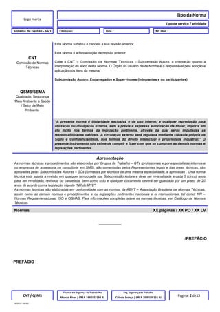 Logo marca
Tipo da Norma
Tipo de serviço / atividade
Sistema de Gestão - SSO Emissão: Rev.: Nº Doc.:
CNT
Comissão de Normas
Técnicas
Esta Norma substitui e cancela a sua revisão anterior.
Esta Norma é a Revalidação da revisão anterior.
Cabe à CNT – Comissão de Normas Técnicas - Subcomissão Autora, a orientação quanto à
interpretação do texto desta Norma. O Órgão do usuário desta Norma é o responsável pela adoção e
aplicação dos itens da mesma.
Subcomissão Autora: Encarregados e Supervisores (integrantes e ou participantes)
QSMS/SEMA
Qualidade, Segurança
Meio Ambiente e Saúde
/ Setor de Meio
Ambiente
“A presente norma é titularidade exclusiva e de uso interno, e qualquer reprodução para
utilização ou divulgação externa, sem a prévia e expressa autorização da titular, importa em
ato ilícito nos termos da legislação pertinente, através da qual serão imputadas as
responsabilidades cabíveis. A circulação externa será regulada mediante cláusula própria de
Sigilo e Confidencialidade, nos termos do direito intelectual e propriedade industrial.” O
presente instrumento não exime de cumprir e fazer com que se cumpram as demais normas e
legislações pertinentes.
Apresentação
As normas técnicas e procedimentos são elaboradas por Grupos de Trabalho – GTs (profissionais e por especialistas internos e
ou empresas de assessoria ou consultoria em SMS), são comentadas pelos Representantes legais e das áreas técnicas, são
aprovadas pelas Subcomissões Autoras – SCs (formadas por técnicos de uma mesma especialidade, e aprovadas . Uma norma
técnica está sujeita a revisão em qualquer tempo pela sua Subcomissão Autora e deve ser re-analisada a cada 5 (cinco) anos
para ser revalidada, revisada ou cancelada, bem como todo e qualquer documento deverá ser guardado por um prazo de 20
anos de acordo com a legislação vigente “NR do MTE".
As normas técnicas são elaboradas em conformidade com as normas da ABNT – Associação Brasileira de Normas Técnicas,
assim como as demais normas e procedimentos e ou legislações pertinentes nacionais e oi internacionais, tal como: NR –
Normas Regulamentadoras, ISO e OSHAS. Para informações completas sobre as normas técnicas, ver Catálogo de Normas
Técnicas.
Normas XX páginas / XX PO / XX LV
__________
/PREFÁCIO
PREFÁCIO
CNT / QSMS
Técnico em Segurnça do Trababalho Eng. Segurança do Trabalho
Pagina: 2 de13Marcio Alves / CREA 1993102194 RJ Celeste França / CREA 2000105116 RJ
MODELO – SO-002
 