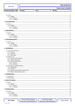 Logo marca
Tipo da Norma
Tipo de serviço / atividade
Sistema de Gestão - SSO Emissão: Rev.: Nº Doc.:
2.1. ACCCC......................................................................................................................................................................................6
2.1.1. Obbbb................................................................................................................................................................................6
2.1.1.1. Ocbcbcb.......................................................................................................................................................................................6
2.1.1.1.1. Ocbcbcb....................................................................................................................................................................................6
3. APLICABILIDADE.................................................................................................................................................................. 6
3.1. ACCCC......................................................................................................................................................................................6
3.1.1. Obbbb................................................................................................................................................................................6
3.1.1.1. Ocbcbcb.......................................................................................................................................................................................7
3.1.1.1.1. Ocbcbcb....................................................................................................................................................................................7
4. ABRANGÊNCIA..................................................................................................................................................................... 7
4.1. ACCCC......................................................................................................................................................................................7
4.1.1. Obbbb................................................................................................................................................................................7
4.1.1.1. Ocbcbcb.......................................................................................................................................................................................7
4.1.1.1.1. Ocbcbcb....................................................................................................................................................................................7
5. RESPONSABILIDADES........................................................................................................................................................... 7
5.1. ACCCC......................................................................................................................................................................................7
5.1.1. Obbbb................................................................................................................................................................................7
5.1.1.1. Ocbcbcb.......................................................................................................................................................................................7
5.1.1.1.1. Ocbcbcb....................................................................................................................................................................................7
6. REFERÊNCIAS....................................................................................................................................................................... 7
6.1. LEGISLAÇÃO PERTINENTE..............................................................................................................................................................7
6.1.1. Federal...............................................................................................................................................................................7
6.1.2. Estadual.............................................................................................................................................................................7
6.1.3. Municipal...........................................................................................................................................................................7
6.2. NORMATIVAS.............................................................................................................................................................................7
6.2.1. Normas Internacionais......................................................................................................................................................7
6.2.2. Normas Nacionais.............................................................................................................................................................7
6.2.3. Normas Pertinentes...........................................................................................................................................................7
6.2.3.1. Ocbcbcb.......................................................................................................................................................................................7
6.2.3.1.1. Ocbcbcb....................................................................................................................................................................................7
6.3. DOCUMENTOS COMPLEMENTARES.................................................................................................................................................7
6.3.1. Bibliografia........................................................................................................................................................................7
6.3.2. Patente..............................................................................................................................................................................7
6.3.3. Quadro de Equivalência de Normas..................................................................................................................................7
6.3.4. Notas e Observações Gerais..............................................................................................................................................7
7. TERMINOLOGIA................................................................................................................................................................... 7
7.1. DEFINIÇÕES...............................................................................................................................................................................8
7.2. ABREVIAÇÕES.............................................................................................................................................................................8
8. ASPECTOS GERAIS................................................................................................................................................................ 8
8.1. ACCCC......................................................................................................................................................................................8
8.1.1. Obbbb................................................................................................................................................................................8
8.1.1.1. Ocbcbcb.......................................................................................................................................................................................8
8.1.1.1.1. Ocbcbcb....................................................................................................................................................................................8
9. METODOLOGIA.................................................................................................................................................................... 8
9.1. ACCCC......................................................................................................................................................................................8
9.1.1. Obbbb................................................................................................................................................................................8
9.1.1.1. Ocbcbcb.......................................................................................................................................................................................8
9.1.1.1.1. Ocbcbcb....................................................................................................................................................................................8
CNT / QSMS
Técnico em Segurnça do Trababalho Eng. Segurança do Trabalho
Pagina: 4 de13Marcio Alves / CREA 1993102194 RJ Celeste França / CREA 2000105116 RJ
MODELO – SO-002
 