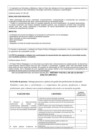 - O Laboratório de Informática a Biblioteca e Sala de Vídeo são utilizados de forma organizada e prazerosa onde há o 
empenho de todos em aliar criatividades e tecnologia, estimulando a pesquisa e a aprendizagem. 
Conforme anexos: 27, 28 e 29. 
RESULTADO DOS PROJETOS: 
- Maior participação dos alunos, criatividade, comprometimento, contextualização e compreensão dos conteúdos, a 
construção do conhecimento pelo aluno, maior envolvimento da comunidade escolar. 
- Projeto é o compromisso para obter um resultado específico de forma interdisciplinar. Os projetos desenvolvidos 
na escola comprovam que tivemos resultados bastante positivos, pois conseguimos envolver toda comunidade 
escolar como: pais, alunos, professores e funcionários. Os alunos demonstraram que aprenderam a partir da 
mudança de comportamento e atitude. 
IMPACTOS: 
- A utilização dos recursos tecnológicos na construção do conhecimento rico em estratégias; 
- Desempenho dos alunos em realizar as atividades propostas; 
- Maior motivação no ensino aprendizagem 
- Maior aprendizagem. 
- Parcerias 
- Ultrapassar os limites de simples transmissão de conhecimento. 
C) Garante a atualização e validação do Projeto Político Pedagógico anualmente, com a participação de todos 
os segmentos da comunidade escolar. 
5. O PPP foi atualizado e validado com a participação de representantes dos segmentos da comunidade escolar, 
com resultados positivos e inovadores. 
Conforme anexos: 30 e 31 
- O Projeto Político Pedagógico é um documento que orienta todo o direcionamento da unidade escolar. Ao discutirmos 
nossa proposta, abrimos espaço para que nele o docente, o coordenador, a direção, enfim, toda comunidade escolar 
tenha direito de opinar sobre seu conteúdo. No processo de reformulação do PPP da escola procuramos envolver todo 
coletivo escolar, com a finalidade de ouvir sugestões que possam orientar o bom funcionamento e principalmente os 
resultados da escola quanto ao processo ensino aprendizagem. 
DETALHAMENTO DA AUTOAVALIAÇÃO - PRÊMIO “ESCOLA DE QUALIDADE” – 
EDIÇÃO 2009/2013. 
b) Gestão de pessoas: Abrange processos e práticas de gestão dos profissionais da educação: 
Estabelece como foco o envolvimento e o compromisso das pessoas (professores e demais 
profissionais, pais e alunos) com o projeto pedagógico da escola e as inovações na gestão. 
PARÂMETRO CRITÉRIO 
MARQUE 
APENAS UMA 
ALTERNATIVA 
# Promove o desenvolvimento 
profissional em relação aos 
conhecimentos, habilidades e atitudes, 
através de ações de formação continuada 
com base nas necessidades identificadas. 
1. Não houve ações de formação continuada. 
2. Houve apenas uma ação de formação continuada com base 
nas necessidades e envolveu menos de 50% dos profissionais 
da escola. 
3. Houve apenas cinco ações de formação continuada com 
base nas necessidades, envolvendo 50% dos profissionais da 
escola. 
4. Houve mais de cinco e menos de dez ações de formação 
continuada com base nas necessidades, envolvendo mais 50% 
dos profissionais da escola. 
x 
5. Houve mais de dez ações de formação continuada com 
base nas necessidades, envolvendo 100% dos profissionais da 
escola. 
# Adota práticas avaliativas do 
1. Não foi realizada nenhuma prática avaliativa do 
desempenho dos profissionais. 
2. Foram realizadas práticas avaliativas apenas dos 
professores. 
3. Foram realizadas práticas avaliativas do desempenho dos 
 