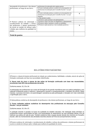 desempenho de professores e dos demais 
profissionais, ao longo do ano letivo. 
profissionais da educação pela equipe gestora. 
4. Foram realizadas práticas avaliativas do desempenho dos 
profissionais da educação pelo Conselho Escolar 1 vez por 
ano. 
5. Foram realizadas práticas avaliativas do desempenho dos 
profissionais da educação pelo Conselho Escolar 1 vez por 
semestre. 
x 
# Promove práticas de valorização e 
reconhecimento do trabalho e esforço 
dos professores e demais profissionais 
da escola no sentido de reforçar ações 
voltadas para melhoria da qualidade do 
ensino. 
1. Não promove ações. 
2. Promove ações pontuais sem planejamento. 
3. Promove ações com base em diagnóstico e planejamento. 
4. Promove ações, monitora e avalia os resultados. 
5. Promove ações proativas e tem resultados positivos. x 
Total de pontos 
RELATÓRIO POR PARÂMETRO 
# Promove o desenvolvimento profissional em relação aos conhecimentos, habilidades e atitudes, através de ações de 
formação continuada com base nas necessidades identificadas. 
4. Houve mais de cinco e menos de dez ações de formação continuada com base nas necessidades, 
envolvendo mais 50% dos profissionais da escola. 
Conforme anexos: 32, 33 e 34. 
A participação dos profissionais nos cursos de formação foi de grande importância para sua prática pedagógica, pois 
capacitar professores ajuda a melhorar o desempenho docente e consequentemente o resultado dos alunos. Desta 
maneira, o processo de ensino e de aprendizagem caracteriza-se pela participação e interação com mais criatividade 
e significação para o aluno. 
# Adota práticas avaliativas do desempenho de professores e dos demais profissionais, ao longo do ano letivo. 
5. Foram realizadas práticas avaliativas do desempenho dos profissionais da educação pelo Conselho 
Escolar 1 vez por semestre. 
Conforme anexos: 35, 36 e 37. 
A avaliação docente é pautada na busca da qualidade do trabalho educativo. Na realização desta atividade os 
profissionais tiveram oportunidade de fazer uma autoavaliação do desempenho de suas atividades diárias a fim de 
melhorar sua prática em sala de aula. Também avaliamos toda a equipe escolar através dos membros do Conselho 
Escolar, além do monitoramento das atividades docentes através da Ficha de acompanhamento mensal. 
# Promove práticas de valorização e reconhecimento do trabalho e esforço dos professores e demais profissionais da 
escola no sentido de reforçar ações voltadas para melhoria da qualidade do ensino. 
 