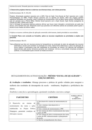 externas da escola, firmando parcerias externas a comunidade escolar. 
5. Desenvolve projetos internos e externos nas diversas áreas, com várias parcerias. 
Conforme anexos: 26, 41, 49 e 50. 
Projetos: Alimentação saudável, (parceria com a UNP), Pais em Ação “Uma Escola de Pais” (parceria com o setor 
Psicopedagógico da SME), Projeto Dengue (parceria com os agentes de Saúde). Além dos projetos também 
realizamos atividades com parcerias: visita a Indústria do Conhecimento, UPA do Bairro Santo Antônio, PROERD para 
pais em parceria com a Polícia Militar, Mutirão Social (parceria com a Ação Social), Ação Nutridy (estagiárias de 
nutrição da UNP), UERN entre outras. 
Com a formação de parcerias externas podemos afirmar que houve maior interação e envolvimento por parte dos 
alunos, como também dos pais. Mostrando assim que parcerias com diferentes setores da sociedade podem ajudar a 
escola na sua missão de ensinar melhor. 
# Aplica os recursos conforme plano de aplicação construído coletivamente, dando prioridade as necessidades. 
5. Constrói Plano com consulta ao Conselho, aplica os recursos respeitando as prioridades e amplia com 
parcerias. 
Conforme anexos: 48 e 51. 
Todo profissional que lida com recursos precisa ter transparência na construção do plano de aplicação dos recursos 
destinados à escola como também na prestação de contas. Desta forma elaboramos o plano de aplicação de 
forma coletiva e participativa onde são respeitadas as prioridades da mesma. Em algumas das atividades 
desenvolvidas pela escola, formamos parcerias com empresas. Unir-se a comunidade, empresas privadas e 
públicas, e universidades ajuda a escola na missão de ensinar. 
DETALHAMENTO DA AUTOAVALIAÇÃO - PRÊMIO “ESCOLA DE QUALIDADE” – 
EDIÇÃO 2009/2013. 
d) Avaliação e resultados: Abrange processos e práticas de gestão voltadas para assegurar a 
melhoria dos resultados de desempenho da escola – rendimento, freqüência e proficiência dos 
alunos. 
Estabelece como foco a aprendizagem, apontando resultados concretos a atingir. 
PARÂMETRO CRITÉRIO 
MARQUE APENAS 
UMA 
ALTERNATIVA 
# Desenvolve um sistema de 
monitoramento das metas e ações 
estabelecidas no Projeto Político 
Pedagógico, garantindo condições de 
efetivação e sucesso. 
1. Não desenvolve sistema de monitoramento do 
PPP. 
2. Tem o sistema e não desenvolve o 
monitoramento. 
3. Tem o sistema de monitoramento o PPP. 
4. Tem sistema de efetivo monitoramento das metas 
e ações do PPP. 
5. Tem sistema de efetivo monitoramento das metas 
e ações do PPP, redimensionando o planejamento 
da escola. 
x 
1. Não faz acompanhamento dos alunos. 
 