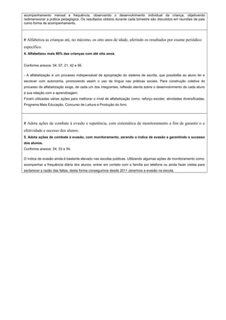 acompanhamento mensal e frequência, observando o desenvolvimento individual da criança, objetivando 
redimensionar a prática pedagógica. Os resultados obtidos durante cada bimestre são discutidos em reuniões de pais 
como forma de acompanhamento. 
# Alfabetiza as crianças até, no máximo, os oito anos de idade, aferindo os resultados por exame periódico 
específico. 
4. Alfabetizou mais 90% das crianças com até oito anos. 
Conforme anexos: 04, 07, 21, 42 e 56, 
- A alfabetização é um processo indispensável de apropriação do sistema de escrita, que possibilita ao aluno ler e 
escrever com autonomia, promovendo assim o uso da língua nas práticas sociais. Para construção coletiva do 
processo de alfabetização exige, de cada um dos integrantes, reflexão atenta sobre o desenvolvimento de cada aluno 
e sua relação com a aprendizagem. 
Foram utilizadas várias ações para melhorar o nível de alfabetização como: reforço escolar, atividades diversificadas, 
Programa Mais Educação, Concurso de Leitura e Produção do livro. 
# Adota ações de combate à evasão e repetência, com sistemática de monitoramento a fim de garantir o a 
efetividade e sucesso dos alunos. 
5. Adota ações de combate à evasão, com monitoramento, zerando o índice de evasão e garantindo o sucesso 
dos alunos. 
Conforme anexos: 04, 53 e 54. 
O índice de evasão ainda é bastante elevado nas escolas publicas. Utilizando algumas ações de monitoramento como: 
acompanhar a frequência diária dos alunos, entrar em contato com a família por telefone ou ainda fazer visitas para 
esclarecer a razão das faltas, desta forma conseguimos desde 2011 zerarmos a evasão na escola. 

