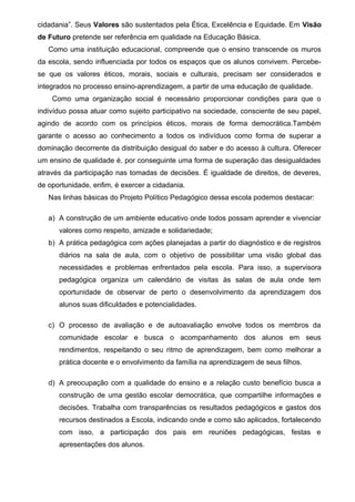 cidadania”. Seus Valores são sustentados pela Ética, Excelência e Equidade. Em Visão 
de Futuro pretende ser referência em qualidade na Educação Básica. 
Como uma instituição educacional, compreende que o ensino transcende os muros 
da escola, sendo influenciada por todos os espaços que os alunos convivem. Percebe-se 
que os valores éticos, morais, sociais e culturais, precisam ser considerados e 
integrados no processo ensino-aprendizagem, a partir de uma educação de qualidade. 
Como uma organização social é necessário proporcionar condições para que o 
indivíduo possa atuar como sujeito participativo na sociedade, consciente de seu papel, 
agindo de acordo com os princípios éticos, morais de forma democrática.Também 
garante o acesso ao conhecimento a todos os indivíduos como forma de superar a 
dominação decorrente da distribuição desigual do saber e do acesso à cultura. Oferecer 
um ensino de qualidade é, por conseguinte uma forma de superação das desigualdades 
através da participação nas tomadas de decisões. É igualdade de direitos, de deveres, 
de oportunidade, enfim, é exercer a cidadania. 
Nas linhas básicas do Projeto Político Pedagógico dessa escola podemos destacar: 
a) A construção de um ambiente educativo onde todos possam aprender e vivenciar 
valores como respeito, amizade e solidariedade; 
b) A prática pedagógica com ações planejadas a partir do diagnóstico e de registros 
diários na sala de aula, com o objetivo de possibilitar uma visão global das 
necessidades e problemas enfrentados pela escola. Para isso, a supervisora 
pedagógica organiza um calendário de visitas às salas de aula onde tem 
oportunidade de observar de perto o desenvolvimento da aprendizagem dos 
alunos suas dificuldades e potencialidades. 
c) O processo de avaliação e de autoavaliação envolve todos os membros da 
comunidade escolar e busca o acompanhamento dos alunos em seus 
rendimentos, respeitando o seu ritmo de aprendizagem, bem como melhorar a 
prática docente e o envolvimento da família na aprendizagem de seus filhos. 
d) A preocupação com a qualidade do ensino e a relação custo benefício busca a 
construção de uma gestão escolar democrática, que compartilhe informações e 
decisões. Trabalha com transparências os resultados pedagógicos e gastos dos 
recursos destinados a Escola, indicando onde e como são aplicados, fortalecendo 
com isso, a participação dos pais em reuniões pedagógicas, festas e 
apresentações dos alunos. 
 