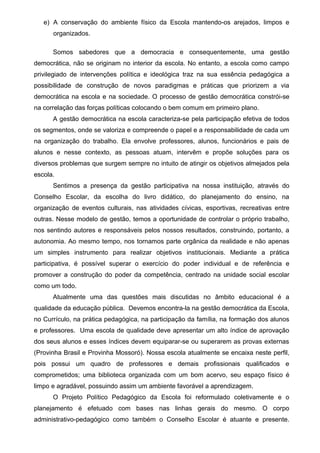 e) A conservação do ambiente físico da Escola mantendo-os arejados, limpos e 
organizados. 
Somos sabedores que a democracia e consequentemente, uma gestão 
democrática, não se originam no interior da escola. No entanto, a escola como campo 
privilegiado de intervenções política e ideológica traz na sua essência pedagógica a 
possibilidade de construção de novos paradigmas e práticas que priorizem a via 
democrática na escola e na sociedade. O processo de gestão democrática constrói-se 
na correlação das forças políticas colocando o bem comum em primeiro plano. 
A gestão democrática na escola caracteriza-se pela participação efetiva de todos 
os segmentos, onde se valoriza e compreende o papel e a responsabilidade de cada um 
na organização do trabalho. Ela envolve professores, alunos, funcionários e pais de 
alunos e nesse contexto, as pessoas atuam, intervêm e propõe soluções para os 
diversos problemas que surgem sempre no intuito de atingir os objetivos almejados pela 
escola. 
Sentimos a presença da gestão participativa na nossa instituição, através do 
Conselho Escolar, da escolha do livro didático, do planejamento do ensino, na 
organização de eventos culturais, nas atividades cívicas, esportivas, recreativas entre 
outras. Nesse modelo de gestão, temos a oportunidade de controlar o próprio trabalho, 
nos sentindo autores e responsáveis pelos nossos resultados, construindo, portanto, a 
autonomia. Ao mesmo tempo, nos tornamos parte orgânica da realidade e não apenas 
um simples instrumento para realizar objetivos institucionais. Mediante a prática 
participativa, é possível superar o exercício do poder individual e de referência e 
promover a construção do poder da competência, centrado na unidade social escolar 
como um todo. 
Atualmente uma das questões mais discutidas no âmbito educacional é a 
qualidade da educação pública. Devemos encontra-la na gestão democrática da Escola, 
no Currículo, na prática pedagógica, na participação da família, na formação dos alunos 
e professores. Uma escola de qualidade deve apresentar um alto índice de aprovação 
dos seus alunos e esses índices devem equiparar-se ou superarem as provas externas 
(Provinha Brasil e Provinha Mossoró). Nossa escola atualmente se encaixa neste perfil, 
pois possui um quadro de professores e demais profissionais qualificados e 
comprometidos; uma biblioteca organizada com um bom acervo, seu espaço físico é 
limpo e agradável, possuindo assim um ambiente favorável a aprendizagem. 
O Projeto Político Pedagógico da Escola foi reformulado coletivamente e o 
planejamento é efetuado com bases nas linhas gerais do mesmo. O corpo 
administrativo-pedagógico como também o Conselho Escolar é atuante e presente. 
 