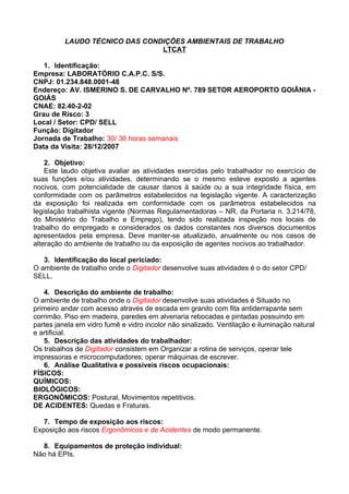 LAUDO TÉCNICO DAS CONDIÇÕES AMBIENTAIS DE TRABALHO
                                LTCAT

   1. Identificação:
Empresa: LABORATÓRIO C.A.P.C. S/S.
CNPJ: 01.234.848.0001-48
Endereço: AV. ISMERINO S. DE CARVALHO Nº. 789 SETOR AEROPORTO GOIÂNIA -
GOIÁS
CNAE: 82.40-2-02
Grau de Risco: 3
Local / Setor: CPD/ SELL
Função: Digitador
Jornada de Trabalho: 30/ 36 horas semanais
Data da Visita: 28/12/2007

    2. Objetivo:
    Este laudo objetiva avaliar as atividades exercidas pelo trabalhador no exercício de
suas funções e/ou atividades, determinando se o mesmo esteve exposto a agentes
nocivos, com potencialidade de causar danos à saúde ou a sua integridade física, em
conformidade com os parâmetros estabelecidos na legislação vigente. A caracterização
da exposição foi realizada em conformidade com os parâmetros estabelecidos na
legislação trabalhista vigente (Normas Regulamentadoras – NR, da Portaria n. 3.214/78,
do Ministério do Trabalho e Emprego), tendo sido realizada inspeção nos locais de
trabalho do empregado e considerados os dados constantes nos diversos documentos
apresentados pela empresa. Deve manter-se atualizado, anualmente ou nos casos de
alteração do ambiente de trabalho ou da exposição de agentes nocivos ao trabalhador.

   3. Identificação do local periciado:
O ambiente de trabalho onde o Digitador desenvolve suas atividades é o do setor CPD/
SELL.

   4. Descrição do ambiente de trabalho:
O ambiente de trabalho onde o Digitador desenvolve suas atividades é Situado no
primeiro andar com acesso através de escada em granito com fita antiderrapante sem
corrimão. Piso em madeira, paredes em alvenaria rebocadas e pintadas possuindo em
partes janela em vidro fumê e vidro incolor não sinalizado. Ventilação e iluminação natural
e artificial.
   5. Descrição das atividades do trabalhador:
Os trabalhos de Digitador consistem em Organizar a rotina de serviços, operar tele
impressoras e microcomputadores; operar máquinas de escrever.
   6. Análise Qualitativa e possíveis riscos ocupacionais:
FÍSICOS:
QUÍMICOS:
BIOLÓGICOS:
ERGONÔMICOS: Postural, Movimentos repetitivos.
DE ACIDENTES: Quedas e Fraturas.

   7. Tempo de exposição aos riscos:
Exposição aos riscos Ergonômicos e de Acidentes de modo permanente.

  8. Equipamentos de proteção individual:
Não há EPIs.
 