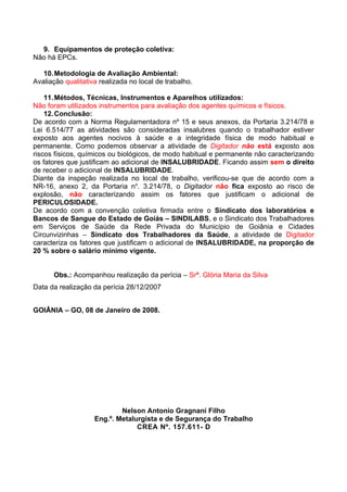 9. Equipamentos de proteção coletiva:
Não há EPCs.

   10. Metodologia de Avaliação Ambiental:
Avaliação qualitativa realizada no local de trabalho.

    11. Métodos, Técnicas, Instrumentos e Aparelhos utilizados:
Não foram utilizados instrumentos para avaliação dos agentes químicos e físicos.
    12. Conclusão:
De acordo com a Norma Regulamentadora nº 15 e seus anexos, da Portaria 3.214/78 e
Lei 6.514/77 as atividades são consideradas insalubres quando o trabalhador estiver
exposto aos agentes nocivos à saúde e a integridade física de modo habitual e
permanente. Como podemos observar a atividade de Digitador não está exposto aos
riscos físicos, químicos ou biológicos, de modo habitual e permanente não caracterizando
os fatores que justificam ao adicional de INSALUBRIDADE. Ficando assim sem o direito
de receber o adicional de INSALUBRIDADE.
Diante da inspeção realizada no local de trabalho, verificou-se que de acordo com a
NR-16, anexo 2, da Portaria no. 3.214/78, o Digitador não fica exposto ao risco de
explosão, não caracterizando assim os fatores que justificam o adicional de
PERICULOSIDADE.
De acordo com a convenção coletiva firmada entre o Sindicato dos laboratórios e
Bancos de Sangue do Estado de Goiás – SINDILABS, e o Sindicato dos Trabalhadores
em Serviços de Saúde da Rede Privada do Município de Goiânia e Cidades
Circunvizinhas – Sindicato dos Trabalhadores da Saúde, a atividade de Digitador
caracteriza os fatores que justificam o adicional de INSALUBRIDADE, na proporção de
20 % sobre o salário mínimo vigente.


      Obs.: Acompanhou realização da perícia – Srª. Glória Maria da Silva
Data da realização da perícia 28/12/2007


GOIÂNIA – GO, 08 de Janeiro de 2008.




                            Nelson Antonio Gragnani Filho
                    Eng.º. Metalurgista e de Segurança do Trabalho
                                 CREA Nº. 157.611- D
 
