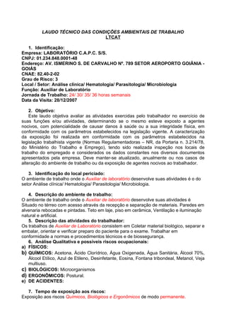 LAUDO TÉCNICO DAS CONDIÇÕES AMBIENTAIS DE TRABALHO
                                LTCAT

   1. Identificação:
Empresa: LABORATÓRIO C.A.P.C. S/S.
CNPJ: 01.234.848.0001-48
Endereço: AV. ISMERINO S. DE CARVALHO Nº. 789 SETOR AEROPORTO GOIÂNIA -
GOIÁS
CNAE: 82.40-2-02
Grau de Risco: 3
Local / Setor: Análise clínica/ Hematologia/ Parasitologia/ Microbiologia
Função: Auxiliar de Laboratório
Jornada de Trabalho: 24/ 30/ 35/ 36 horas semanais
Data da Visita: 28/12/2007

    2. Objetivo:
    Este laudo objetiva avaliar as atividades exercidas pelo trabalhador no exercício de
suas funções e/ou atividades, determinando se o mesmo esteve exposto a agentes
nocivos, com potencialidade de causar danos à saúde ou a sua integridade física, em
conformidade com os parâmetros estabelecidos na legislação vigente. A caracterização
da exposição foi realizada em conformidade com os parâmetros estabelecidos na
legislação trabalhista vigente (Normas Regulamentadoras – NR, da Portaria n. 3.214/78,
do Ministério do Trabalho e Emprego), tendo sido realizada inspeção nos locais de
trabalho do empregado e considerados os dados constantes nos diversos documentos
apresentados pela empresa. Deve manter-se atualizado, anualmente ou nos casos de
alteração do ambiente de trabalho ou da exposição de agentes nocivos ao trabalhador.

   3. Identificação do local periciado:
O ambiente de trabalho onde o Auxiliar de laboratório desenvolve suas atividades é o do
setor Análise clínica/ Hematologia/ Parasitologia/ Microbiologia.

    4. Descrição do ambiente de trabalho:
O ambiente de trabalho onde o Auxiliar de laboratório desenvolve suas atividades é
Situado no térreo com acesso através da recepção e separação de materiais. Paredes em
alvenaria rebocadas e pintadas. Teto em laje, piso em cerâmica, Ventilação e iluminação
natural e artificial.
    5. Descrição das atividades do trabalhador:
Os trabalhos de Auxiliar de Laboratório consistem em Coletar material biológico, separar e
embalar, orientar e verificar preparo do paciente para o exame. Trabalhar em
conformidade a normas e procedimentos técnicos e de biossegurança.
    6. Análise Qualitativa e possíveis riscos ocupacionais:
a) FÍSICOS:
b) QUÍMICOS: Acetona, Ácido Clorídrico, Água Oxigenada, Água Sanitária, Álcool 70%,
    Álcool Etílico, Azul de Etileno, Desinfetante, Eosina, Fontana tribondeal, Metanol, Veja
    multiuso.
c) BIOLÓGICOS: Microorganismos
d) ERGONÔMICOS: Postural.
e) DE ACIDENTES:

   7. Tempo de exposição aos riscos:
Exposição aos riscos Químicos, Biológicos e Ergonômicos de modo permanente.
 