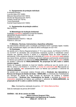 8. Equipamentos de proteção individual:
A empresa fornece:
Luva de Látex (CA 14480)
Máscara Descartável (CA 10814)
Óculos de Segurança (CA 10377)
Protetor Facial (CA 15019)
Touca Descarpak
Avental Impermeável (CA 13944)

  9. Equipamentos de proteção coletiva:
Não há EPCs.

   10. Metodologia de Avaliação Ambiental:
Avaliação quantitativa realizada no local de trabalho.
MEDIÇÕES RUIDO POSTO I: 69.3 dB
POSTO II: 61.6 Db
LUMINOSIDADE POSTO I: 158LUX
POSTO II: 379 LUX

    11. Métodos, Técnicas, Instrumentos e Aparelhos utilizados:
Os instrumentos utilizados para a avaliação quantitativa foram: luxímetro digital, modelo:
LD 200, decibelímetro digital, com data de última verificação em 02/11/07.
    12. Conclusão:
De acordo com a Norma Regulamentadora nº 15 e seus anexos, da Portaria 3.214/78 e
Lei 6.514/77 as atividades são consideradas insalubres quando o trabalhador estiver
exposto aos agentes nocivos à saúde e a integridade física de modo habitual e
permanente. Como podemos observar a atividade de Auxiliar de Laboratório está exposto
aos riscos físicos, químicos ou biológicos, de modo habitual e permanente caracterizando
os fatores que justificam ao adicional de INSALUBRIDADE. Ficando assim com o direito
de receber o adicional de INSALUBRIDADE, Na proporção de 20% sobre o salário
mínimo vigente.
Diante da inspeção realizada no local de trabalho, verificou-se que de acordo com a
NR-16, anexo 2, da Portaria no. 3.214/78, o Auxiliar de Laboratório não fica exposto ao
risco de explosão, não caracterizando assim os fatores que justificam o adicional de
PERICULOSIDADE.
De acordo com a convenção coletiva firmada entre o Sindicato dos laboratórios e
Bancos de Sangue do Estado de Goiás – SINDILABS, e o Sindicato dos Trabalhadores
em Serviços de Saúde da Rede Privada do Município de Goiânia e Cidades
Circunvizinhas – Sindicato dos Trabalhadores da Saúde, a atividade de Auxiliar de
Laboratório caracteriza os fatores que justificam o adicional de INSALUBRIDADE, na
proporção de 20 % sobre o salário mínimo vigente.


      Obs.: Acompanhou realização da perícia – Srª. Glória Maria da Silva
Data da realização da perícia 28/12/2007


GOIÂNIA – GO, 08 de Janeiro de 2008.
                         Nelson Antonio Gragnani Filho
                 Eng.º. Metalurgista e de Segurança do Trabalho
                              CREA Nº. 157.611- D
 