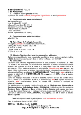 d) ERGONÔMICOS: Postural.
e) DE ACIDENTES:
   7. Tempo de exposição aos riscos:
Exposição aos riscos Químicos, Biológicos e Ergonômicos de modo permanente.

   8. Equipamentos de proteção individual:
A empresa fornece:
Luva de Látex (CA 14480)
Máscara Descartável (CA 10814)
Óculos de Segurança (CA 10377)
Protetor Facial (CA 15019)
Touca Descarpak
Avental Impermeável (CA 13944)

  9. Equipamentos de proteção coletiva:
Não há EPCs.

   10. Metodologia de Avaliação Ambiental:
Avaliação quantitativa realizada no local de trabalho.
MEDIÇÕES RUIDO POSTO I: 69.3 dB
POSTO II: 61.6 Db
LUMINOSIDADE POSTO I: 158LUX
POSTO II: 379 LUX

    11. Métodos, Técnicas, Instrumentos e Aparelhos utilizados:
Os instrumentos utilizados para a avaliação quantitativa foram: luxímetro digital, modelo:
LD 200, decibelímetro digital, com data de última verificação em 02/11/07.
    12. Conclusão:
De acordo com a Norma Regulamentadora nº 15 e seus anexos, da Portaria 3.214/78 e
Lei 6.514/77 as atividades são consideradas insalubres quando o trabalhador estiver
exposto aos agentes nocivos à saúde e a integridade física de modo habitual e
permanente. Como podemos observar a atividade de Biomédico (a) está exposto aos
riscos físicos, químicos ou biológicos, de modo habitual e permanente caracterizando os
fatores que justificam ao adicional de INSALUBRIDADE. Ficando assim com o direito de
receber o adicional de INSALUBRIDADE, Na proporção de 20% sobre o salário
mínimo vigente.
Diante da inspeção realizada no local de trabalho, verificou-se que de acordo com a
NR-16, anexo 2, da Portaria no. 3.214/78, o Biomédico (a) não fica exposto ao risco de
explosão, não caracterizando assim os fatores que justificam o adicional de
PERICULOSIDADE.
De acordo com a convenção coletiva firmada entre o Sindicato dos laboratórios e
Bancos de Sangue do Estado de Goiás – SINDILABS, e o Sindicato dos Biomédicos no
Estado de Goiás – Sinbiomed-Go, a atividade de Biomédico (a) está exposta aos riscos
Físicos, Químicos e Biológicos de modo permanente, caracterizando assim os fatores que
justificam o adicional de INSALUBRIDADE, na proporção de 20 % sobre o salário
mínimo vigente.

      Obs.: Acompanhou realização da perícia – Srª. Glória Maria da Silva.
Data da realização da perícia 28/12/2007
GOIÂNIA – GO, 08 de Janeiro de 2008.
                         Nelson Antonio Gragnani Filho
                 Eng.º. Metalurgista e de Segurança do Trabalho
 