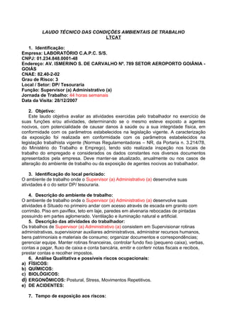 LAUDO TÉCNICO DAS CONDIÇÕES AMBIENTAIS DE TRABALHO
                                LTCAT

   1. Identificação:
Empresa: LABORATÓRIO C.A.P.C. S/S.
CNPJ: 01.234.848.0001-48
Endereço: AV. ISMERINO S. DE CARVALHO Nº. 789 SETOR AEROPORTO GOIÂNIA -
GOIÁS
CNAE: 82.40-2-02
Grau de Risco: 3
Local / Setor: DP/ Tesouraria
Função: Supervisor (a) Administrativo (a)
Jornada de Trabalho: 44 horas semanais
Data da Visita: 28/12/2007

    2. Objetivo:
    Este laudo objetiva avaliar as atividades exercidas pelo trabalhador no exercício de
suas funções e/ou atividades, determinando se o mesmo esteve exposto a agentes
nocivos, com potencialidade de causar danos à saúde ou a sua integridade física, em
conformidade com os parâmetros estabelecidos na legislação vigente. A caracterização
da exposição foi realizada em conformidade com os parâmetros estabelecidos na
legislação trabalhista vigente (Normas Regulamentadoras – NR, da Portaria n. 3.214/78,
do Ministério do Trabalho e Emprego), tendo sido realizada inspeção nos locais de
trabalho do empregado e considerados os dados constantes nos diversos documentos
apresentados pela empresa. Deve manter-se atualizado, anualmente ou nos casos de
alteração do ambiente de trabalho ou da exposição de agentes nocivos ao trabalhador.

    3. Identificação do local periciado:
O ambiente de trabalho onde o Supervisor (a) Administrativo (a) desenvolve suas
atividades é o do setor DP/ tesouraria.

    4. Descrição do ambiente de trabalho:
O ambiente de trabalho onde o Supervisor (a) Administrativo (a) desenvolve suas
atividades é Situado no primeiro andar com acesso através de escada em granito com
corrimão. Piso em paviflex, teto em laje, paredes em alvenaria rebocadas de pintadas
possuindo em partes aglomerado. Ventilação e iluminação natural e artificial.
    5. Descrição das atividades do trabalhador:
Os trabalhos de Supervisor (a) Administrativo (a) consistem em Supervisionar rotinas
administrativas, supervisionar auxiliares administrativos, administrar recursos humanos,
bens patrimoniais e materiais de consumo; organizar documentos e correspondências;
gerenciar equipe. Manter rotinas financeiras, controlar fundo fixo (pequeno caixa), verbas,
contas a pagar, fluxo de caixa e conta bancária, emitir e conferir notas fiscais e recibos,
prestar contas e recolher impostos.
    6. Análise Qualitativa e possíveis riscos ocupacionais:
a) FÍSICOS:
b) QUÍMICOS:
c) BIOLÓGICOS:
d) ERGONÔMICOS: Postural, Stress, Movimentos Repetitivos.
e) DE ACIDENTES:

   7. Tempo de exposição aos riscos:
 