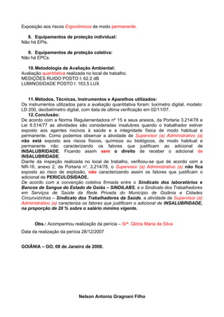 Exposição aos riscos Ergonômicos de modo permanente.

  8. Equipamentos de proteção individual:
Não há EPIs.

  9. Equipamentos de proteção coletiva:
Não há EPCs.

   10. Metodologia de Avaliação Ambiental:
Avaliação quantitativa realizada no local de trabalho.
MEDIÇÕES RUIDO POSTO I: 62.2 dB
LUMINOSIDADE POSTO I: 163.5 LUX


   11. Métodos, Técnicas, Instrumentos e Aparelhos utilizados:
Os instrumentos utilizados para a avaliação quantitativa foram: luxímetro digital, modelo:
LD 200, decibelímetro digital, com data de última verificação em 02/11/07.
   12. Conclusão:
De acordo com a Norma Regulamentadora nº 15 e seus anexos, da Portaria 3.214/78 e
Lei 6.514/77 as atividades são consideradas insalubres quando o trabalhador estiver
exposto aos agentes nocivos à saúde e a integridade física de modo habitual e
permanente. Como podemos observar a atividade de Supervisor (a) Administrativo (a)
não está exposto aos riscos físicos, químicos ou biológicos, de modo habitual e
permanente não caracterizando os fatores que justificam ao adicional de
INSALUBRIDADE. Ficando assim sem o direito de receber o adicional de
INSALUBRIDADE.
Diante da inspeção realizada no local de trabalho, verificou-se que de acordo com a
NR-16, anexo 2, da Portaria no. 3.214/78, o Supervisor (a) Administrativo (a) não fica
exposto ao risco de explosão, não caracterizando assim os fatores que justificam o
adicional de PERICULOSIDADE.
De acordo com a convenção coletiva firmada entre o Sindicato dos laboratórios e
Bancos de Sangue do Estado de Goiás – SINDILABS, e o Sindicato dos Trabalhadores
em Serviços de Saúde da Rede Privada do Município de Goiânia e Cidades
Circunvizinhas – Sindicato dos Trabalhadores da Saúde, a atividade de Supervisor (a)
Administrativo (a) caracteriza os fatores que justificam o adicional de INSALUBRIDADE,
na proporção de 20 % sobre o salário mínimo vigente.


      Obs.: Acompanhou realização da perícia – Srª. Glória Maria da Silva
Data da realização da perícia 28/12/2007


GOIÂNIA – GO, 08 de Janeiro de 2008.




                             Nelson Antonio Gragnani Filho
 