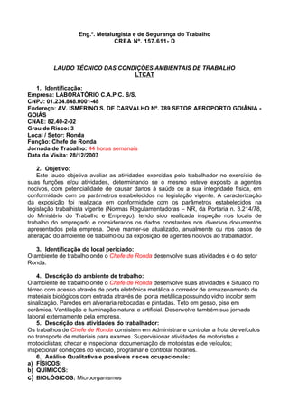 Eng.º. Metalurgista e de Segurança do Trabalho
                                CREA Nº. 157.611- D



         LAUDO TÉCNICO DAS CONDIÇÕES AMBIENTAIS DE TRABALHO
                               LTCAT

   1. Identificação:
Empresa: LABORATÓRIO C.A.P.C. S/S.
CNPJ: 01.234.848.0001-48
Endereço: AV. ISMERINO S. DE CARVALHO Nº. 789 SETOR AEROPORTO GOIÂNIA -
GOIÁS
CNAE: 82.40-2-02
Grau de Risco: 3
Local / Setor: Ronda
Função: Chefe de Ronda
Jornada de Trabalho: 44 horas semanais
Data da Visita: 28/12/2007

    2. Objetivo:
    Este laudo objetiva avaliar as atividades exercidas pelo trabalhador no exercício de
suas funções e/ou atividades, determinando se o mesmo esteve exposto a agentes
nocivos, com potencialidade de causar danos à saúde ou a sua integridade física, em
conformidade com os parâmetros estabelecidos na legislação vigente. A caracterização
da exposição foi realizada em conformidade com os parâmetros estabelecidos na
legislação trabalhista vigente (Normas Regulamentadoras – NR, da Portaria n. 3.214/78,
do Ministério do Trabalho e Emprego), tendo sido realizada inspeção nos locais de
trabalho do empregado e considerados os dados constantes nos diversos documentos
apresentados pela empresa. Deve manter-se atualizado, anualmente ou nos casos de
alteração do ambiente de trabalho ou da exposição de agentes nocivos ao trabalhador.

   3. Identificação do local periciado:
O ambiente de trabalho onde o Chefe de Ronda desenvolve suas atividades é o do setor
Ronda.

    4. Descrição do ambiente de trabalho:
O ambiente de trabalho onde o Chefe de Ronda desenvolve suas atividades é Situado no
térreo com acesso através de porta eletrônica metálica e corredor de armazenamento de
materiais biológicos com entrada através de porta metálica possuindo vidro incolor sem
sinalização. Paredes em alvenaria rebocadas e pintadas. Teto em gesso, piso em
cerâmica. Ventilação e iluminação natural e artificial. Desenvolve também sua jornada
laboral externamente pela empresa.
    5. Descrição das atividades do trabalhador:
Os trabalhos de Chefe de Ronda consistem em Administrar e controlar a frota de veículos
no transporte de materiais para exames. Supervisionar atividades de motoristas e
motociclistas; checar e inspecionar documentação de motoristas e de veículos;
inspecionar condições do veículo, programar e controlar horários.
    6. Análise Qualitativa e possíveis riscos ocupacionais:
a) FÍSICOS:
b) QUÍMICOS:
c) BIOLÓGICOS: Microorganismos
 