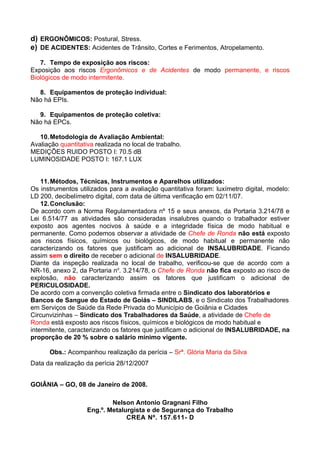 d) ERGONÔMICOS: Postural, Stress.
e) DE ACIDENTES: Acidentes de Trânsito, Cortes e Ferimentos, Atropelamento.

   7. Tempo de exposição aos riscos:
Exposição aos riscos Ergonômicos e de Acidentes de modo permanente, e riscos
Biológicos de modo intermitente.

  8. Equipamentos de proteção individual:
Não há EPIs.

  9. Equipamentos de proteção coletiva:
Não há EPCs.

   10. Metodologia de Avaliação Ambiental:
Avaliação quantitativa realizada no local de trabalho.
MEDIÇÕES RUIDO POSTO I: 70.5 dB
LUMINOSIDADE POSTO I: 167.1 LUX


    11. Métodos, Técnicas, Instrumentos e Aparelhos utilizados:
Os instrumentos utilizados para a avaliação quantitativa foram: luxímetro digital, modelo:
LD 200, decibelímetro digital, com data de última verificação em 02/11/07.
    12. Conclusão:
De acordo com a Norma Regulamentadora nº 15 e seus anexos, da Portaria 3.214/78 e
Lei 6.514/77 as atividades são consideradas insalubres quando o trabalhador estiver
exposto aos agentes nocivos à saúde e a integridade física de modo habitual e
permanente. Como podemos observar a atividade de Chefe de Ronda não está exposto
aos riscos físicos, químicos ou biológicos, de modo habitual e permanente não
caracterizando os fatores que justificam ao adicional de INSALUBRIDADE. Ficando
assim sem o direito de receber o adicional de INSALUBRIDADE.
Diante da inspeção realizada no local de trabalho, verificou-se que de acordo com a
NR-16, anexo 2, da Portaria no. 3.214/78, o Chefe de Ronda não fica exposto ao risco de
explosão, não caracterizando assim os fatores que justificam o adicional de
PERICULOSIDADE.
De acordo com a convenção coletiva firmada entre o Sindicato dos laboratórios e
Bancos de Sangue do Estado de Goiás – SINDILABS, e o Sindicato dos Trabalhadores
em Serviços de Saúde da Rede Privada do Município de Goiânia e Cidades
Circunvizinhas – Sindicato dos Trabalhadores da Saúde, a atividade de Chefe de
Ronda está exposto aos riscos físicos, químicos e biológicos de modo habitual e
intermitente, caracterizando os fatores que justificam o adicional de INSALUBRIDADE, na
proporção de 20 % sobre o salário mínimo vigente.

      Obs.: Acompanhou realização da perícia – Srª. Glória Maria da Silva
Data da realização da perícia 28/12/2007


GOIÂNIA – GO, 08 de Janeiro de 2008.

                            Nelson Antonio Gragnani Filho
                    Eng.º. Metalurgista e de Segurança do Trabalho
                                 CREA Nº. 157.611- D
 