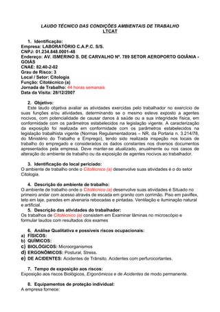 LAUDO TÉCNICO DAS CONDIÇÕES AMBIENTAIS DE TRABALHO
                                 LTCAT

   1. Identificação:
Empresa: LABORATÓRIO C.A.P.C. S/S.
CNPJ: 01.234.848.0001-48
Endereço: AV. ISMERINO S. DE CARVALHO Nº. 789 SETOR AEROPORTO GOIÂNIA -
GOIÁS
CNAE: 82.40-2-02
Grau de Risco: 3
Local / Setor: Citologia
Função: Citotécnico (a)
Jornada de Trabalho: 44 horas semanais
Data da Visita: 28/12/2007

    2. Objetivo:
    Este laudo objetiva avaliar as atividades exercidas pelo trabalhador no exercício de
suas funções e/ou atividades, determinando se o mesmo esteve exposto a agentes
nocivos, com potencialidade de causar danos à saúde ou a sua integridade física, em
conformidade com os parâmetros estabelecidos na legislação vigente. A caracterização
da exposição foi realizada em conformidade com os parâmetros estabelecidos na
legislação trabalhista vigente (Normas Regulamentadoras – NR, da Portaria n. 3.214/78,
do Ministério do Trabalho e Emprego), tendo sido realizada inspeção nos locais de
trabalho do empregado e considerados os dados constantes nos diversos documentos
apresentados pela empresa. Deve manter-se atualizado, anualmente ou nos casos de
alteração do ambiente de trabalho ou da exposição de agentes nocivos ao trabalhador.

    3. Identificação do local periciado:
O ambiente de trabalho onde o Citotécnico (a) desenvolve suas atividades é o do setor
Citologia.

    4. Descrição do ambiente de trabalho:
O ambiente de trabalho onde o Citotécnico (a) desenvolve suas atividades é Situado no
primeiro andar com acesso através de escada em granito com corrimão. Piso em paviflex,
teto em laje, paredes em alvenaria rebocadas e pintadas. Ventilação e iluminação natural
e artificial.
    5. Descrição das atividades do trabalhador:
Os trabalhos de Citotécnico (a) consistem em Examinar lâminas no microscópio e
formular laudos com resultados dos exames

     6. Análise Qualitativa e possíveis riscos ocupacionais:
a)   FÍSICOS:
b)   QUÍMICOS:
c)   BIOLÓGICOS: Microorganismos
d)   ERGONÔMICOS: Postural, Stress.
e)   DE ACIDENTES: Acidentes de Trânsito, Acidentes com perfurocortantes.

   7. Tempo de exposição aos riscos:
Exposição aos riscos Biológicos, Ergonômicos e de Acidentes de modo permanente.

   8. Equipamentos de proteção individual:
A empresa fornece:
 