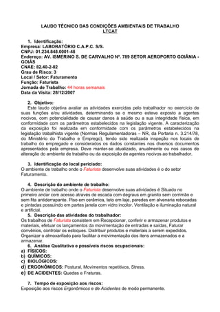 LAUDO TÉCNICO DAS CONDIÇÕES AMBIENTAIS DE TRABALHO
                                LTCAT

   1. Identificação:
Empresa: LABORATÓRIO C.A.P.C. S/S.
CNPJ: 01.234.848.0001-48
Endereço: AV. ISMERINO S. DE CARVALHO Nº. 789 SETOR AEROPORTO GOIÂNIA -
GOIÁS
CNAE: 82.40-2-02
Grau de Risco: 3
Local / Setor: Faturamento
Função: Faturista
Jornada de Trabalho: 44 horas semanais
Data da Visita: 28/12/2007

    2. Objetivo:
    Este laudo objetiva avaliar as atividades exercidas pelo trabalhador no exercício de
suas funções e/ou atividades, determinando se o mesmo esteve exposto a agentes
nocivos, com potencialidade de causar danos à saúde ou a sua integridade física, em
conformidade com os parâmetros estabelecidos na legislação vigente. A caracterização
da exposição foi realizada em conformidade com os parâmetros estabelecidos na
legislação trabalhista vigente (Normas Regulamentadoras – NR, da Portaria n. 3.214/78,
do Ministério do Trabalho e Emprego), tendo sido realizada inspeção nos locais de
trabalho do empregado e considerados os dados constantes nos diversos documentos
apresentados pela empresa. Deve manter-se atualizado, anualmente ou nos casos de
alteração do ambiente de trabalho ou da exposição de agentes nocivos ao trabalhador.

   3. Identificação do local periciado:
O ambiente de trabalho onde o Faturista desenvolve suas atividades é o do setor
Faturamento.

   4. Descrição do ambiente de trabalho:
O ambiente de trabalho onde o Faturista desenvolve suas atividades é Situado no
primeiro andar com acesso através de escada com degraus em granito sem corrimão e
sem fita antiderrapante. Piso em cerâmica, teto em laje, paredes em alvenaria rebocadas
e pintadas possuindo em partes janela com vidro incolor. Ventilação e iluminação natural
e artificial.
   5. Descrição das atividades do trabalhador:
Os trabalhos de Faturista consistem em Recepcionar, conferir e armazenar produtos e
materiais, efetuar os lançamentos da movimentação de entradas e saídas, Faturar
convênios, controlar os estoques. Distribuir produtos e materiais a serem expedidos.
Organizar o almoxarifado para facilitar a movimentação dos itens armazenados e a
armazenar.
   6. Análise Qualitativa e possíveis riscos ocupacionais:
a) FÍSICOS:
b) QUÍMICOS:
c) BIOLÓGICOS:
d) ERGONÔMICOS: Postural, Movimentos repetitivos, Stress.
e) DE ACIDENTES: Quedas e Fraturas.

   7. Tempo de exposição aos riscos:
Exposição aos riscos Ergonômicos e de Acidentes de modo permanente.
 