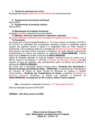 7. Tempo de exposição aos riscos:
Exposição aos riscos Ergonômicos e de Acidentes de modo permanente.


  8. Equipamentos de proteção individual:
Não há EPI’s.
  9. Equipamentos de proteção coletiva:
Não há EPCs.

   10. Metodologia de Avaliação Ambiental:
Avaliação qualitativa realizada no local de trabalho.
   11. Métodos, Técnicas, Instrumentos e Aparelhos utilizados:
Não foram utilizados instrumentos para avaliação dos agentes químicos e físicos.
   12. Conclusão:
De acordo com a Norma Regulamentadora nº. 15 e seus anexos, da Portaria 3.214/78 e
Lei 6.514/77 as atividades são consideradas insalubres quando o trabalhador estiver
exposto aos agentes nocivos à saúde e a integridade física de modo habitual e
permanente. Como podemos observar a atividade de Gerente de recursos Humanos não
está exposto aos riscos físicos, químicos ou biológicos, de modo habitual e permanente
caracterizando os fatores que justificam ao adicional de INSALUBRIDADE. Ficando
assim sem o direito de receber o adicional de INSALUBRIDADE.
Diante da inspeção realizada no local de trabalho, verificou-se que de acordo com a
NR-16, anexo 2, da Portaria no. 3.214/78, o Gerente de Recursos Humanos não fica
exposto ao risco de explosão, não caracterizando assim os fatores que justificam o
adicional de PERICULOSIDADE.
De acordo com a convenção coletiva firmada entre o Sindicato dos laboratórios e
Bancos de Sangue do Estado de Goiás – SINDILABS, e o Sindicato dos Trabalhadores
em Serviços de Saúde da Rede Privada do Município de Goiânia e Cidades
Circunvizinhas – Sindicato dos Trabalhadores da Saúde, a atividade de Gerente de
Recursos Humanos caracteriza os fatores que justificam o adicional de
INSALUBRIDADE, na proporção de 20 % sobre o salário mínimo vigente.


      Obs.: Acompanhou realização da perícia – Srª. Glória Maria da Silva.
Data da realização da perícia 28/12/2007


GOIÂNIA – GO, 08 de Janeiro de 2008.




                           Nelson Antonio Gragnani Filho
                   Eng.º. Metalurgista e de Segurança do Trabalho
                                CREA Nº. 157.611- D
 