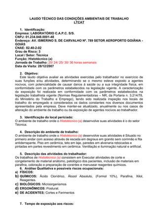 LAUDO TÉCNICO DAS CONDIÇÕES AMBIENTAIS DE TRABALHO
                                LTCAT

   1. Identificação:
Empresa: LABORATÓRIO C.A.P.C. S/S.
CNPJ: 01.234.848.0001-48
Endereço: AV. ISMERINO S. DE CARVALHO Nº. 789 SETOR AEROPORTO GOIÂNIA -
GOIÁS
CNAE: 82.40-2-02
Grau de Risco: 3
Local / Setor: Técnica
Função: Histotécnico (a)
Jornada de Trabalho: 20/ 24/ 25/ 30/ 36 horas semanais
Data da Visita: 28/12/2007

    2. Objetivo:
    Este laudo objetiva avaliar as atividades exercidas pelo trabalhador no exercício de
suas funções e/ou atividades, determinando se o mesmo esteve exposto a agentes
nocivos, com potencialidade de causar danos à saúde ou a sua integridade física, em
conformidade com os parâmetros estabelecidos na legislação vigente. A caracterização
da exposição foi realizada em conformidade com os parâmetros estabelecidos na
legislação trabalhista vigente (Normas Regulamentadoras – NR, da Portaria n. 3.214/78,
do Ministério do Trabalho e Emprego), tendo sido realizada inspeção nos locais de
trabalho do empregado e considerados os dados constantes nos diversos documentos
apresentados pela empresa. Deve manter-se atualizado, anualmente ou nos casos de
alteração do ambiente de trabalho ou da exposição de agentes nocivos ao trabalhador.

   3. Identificação do local periciado:
O ambiente de trabalho onde o Histotécnico (a) desenvolve suas atividades é o do setor
Técnica.

    4. Descrição do ambiente de trabalho:
O ambiente de trabalho onde o Histotécnico (a) desenvolve suas atividades é Situado no
primeiro andar com acesso através de escada em degraus em granito sem corrimão e fita
antiderrapante. Piso em cerâmica, teto em laje, paredes em alvenaria rebocadas e
pintadas em partes revestimento em cerâmica. Ventilação e iluminação natural e artificial.

   5. Descrição das atividades do trabalhador:
Os trabalhos de Histotécnico (a) consistem em Executar atividades de corte e
congelamento de material anátomo, patológico dos pacientes, inclusão de materiais em
parafina, coloração e preparação de corantes e manusear reagentes químicos.
   6. Análise Qualitativa e possíveis riscos ocupacionais:
a) FÍSICOS:
b) QUÍMICOS: Ácido Clorídrico, Álcool Absoluto, (Formol 10%), Parafina, Xilol,
   Reagentes.
c) BIOLÓGICOS: Microorganismos
d) ERGONÔMICOS: Postural.
e) DE ACIDENTES: Cortes e Ferimentos

   7. Tempo de exposição aos riscos:
 