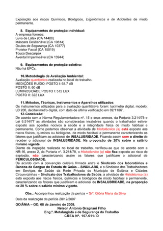 Exposição aos riscos Químicos, Biológicos, Ergonômicos e de Acidentes de modo
permanente.

   8. Equipamentos de proteção individual:
A empresa fornece:
Luva de Látex (CA 14480)
Máscara Descartável (CA 10814)
Óculos de Segurança (CA 10377)
Protetor Facial (CA 15019)
Touca Descarpak
Avental Impermeável (CA 13944)

  9. Equipamentos de proteção coletiva:
Não há EPCs.

   10. Metodologia de Avaliação Ambiental:
Avaliação quantitativa realizada no local de trabalho.
MEDIÇÕES RUÍDO: POSTO I: 68.7 dB
POSTO II: 60 dB
LUMINOSIDADE POSTO I: 572 LUX
POSTO II: 322 LUX

    11. Métodos, Técnicas, Instrumentos e Aparelhos utilizados:
Os instrumentos utilizados para a avaliação quantitativa foram: luxímetro digital, modelo:
LD 200, decibelímetro digital, com data de última verificação em 02/11/07.
    12. Conclusão:
De acordo com a Norma Regulamentadora nº. 15 e seus anexos, da Portaria 3.214/78 e
Lei 6.514/77 as atividades são consideradas insalubres quando o trabalhador estiver
exposto aos agentes nocivos à saúde e a integridade física de modo habitual e
permanente. Como podemos observar a atividade de Histotécnico (a) está exposto aos
riscos físicos, químicos ou biológicos, de modo habitual e permanente caracterizando os
fatores que justificam ao adicional de INSALUBRIDADE. Ficando assim com o direito de
receber o adicional de INSALUBRIDADE, Na proporção de 20% sobre o salário
mínimo vigente.
Diante da inspeção realizada no local de trabalho, verificou-se que de acordo com a
NR-16, anexo 2, da Portaria no. 3.214/78, o Histotécnico (a) não fica exposto ao risco de
explosão, não caracterizando assim os fatores que justificam o adicional de
PERICULOSIDADE.
De acordo com a convenção coletiva firmada entre o Sindicato dos laboratórios e
Bancos de Sangue do Estado de Goiás – SINDILABS, e o Sindicato dos Trabalhadores
em Serviços de Saúde da Rede Privada do Município de Goiânia e Cidades
Circunvizinhas – Sindicato dos Trabalhadores da Saúde, a atividade de Histotécnico (a)
está exposto aos riscos físicos, químicos e biológicos de modo habitual e permanente,
caracterizando os fatores que justificam o adicional de INSALUBRIDADE, na proporção
de 20 % sobre o salário mínimo vigente.

      Obs.: Acompanhou realização da perícia – Srª. Glória Maria da Silva
Data da realização da perícia 28/12/2007
GOIÂNIA – GO, 08 de Janeiro de 2008.
                         Nelson Antonio Gragnani Filho
                 Eng.º. Metalurgista e de Segurança do Trabalho
                              CREA Nº. 157.611- D
 