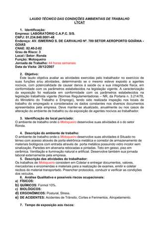 LAUDO TÉCNICO DAS CONDIÇÕES AMBIENTAIS DE TRABALHO
                                LTCAT

   1. Identificação:
Empresa: LABORATÓRIO C.A.P.C. S/S.
CNPJ: 01.234.848.0001-48
Endereço: AV. ISMERINO S. DE CARVALHO Nº. 789 SETOR AEROPORTO GOIÂNIA -
GOIÁS
CNAE: 82.40-2-02
Grau de Risco: 3
Local / Setor: Ronda
Função: Motoqueiro
Jornada de Trabalho: 44 horas semanais
Data da Visita: 28/12/2007

    2. Objetivo:
    Este laudo objetiva avaliar as atividades exercidas pelo trabalhador no exercício de
suas funções e/ou atividades, determinando se o mesmo esteve exposto a agentes
nocivos, com potencialidade de causar danos à saúde ou a sua integridade física, em
conformidade com os parâmetros estabelecidos na legislação vigente. A caracterização
da exposição foi realizada em conformidade com os parâmetros estabelecidos na
legislação trabalhista vigente (Normas Regulamentadoras – NR, da Portaria n. 3.214/78,
do Ministério do Trabalho e Emprego), tendo sido realizada inspeção nos locais de
trabalho do empregado e considerados os dados constantes nos diversos documentos
apresentados pela empresa. Deve manter-se atualizado, anualmente ou nos casos de
alteração do ambiente de trabalho ou da exposição de agentes nocivos ao trabalhador.

   3. Identificação do local periciado:
O ambiente de trabalho onde o Motoqueiro desenvolve suas atividades é o do setor
Ronda.

    4. Descrição do ambiente de trabalho:
O ambiente de trabalho onde o Motoqueiro desenvolve suas atividades é Situado no
térreo com acesso através de porta eletrônica metálica e corredor de armazenamento de
materiais biológicos com entrada através de porta metálica possuindo vidro incolor sem
sinalização. Paredes em alvenaria rebocadas e pintadas. Teto em gesso, piso em
cerâmica. Ventilação e iluminação natural e artificial. Desenvolve também sua jornada
laboral externamente pela empresa.
    5. Descrição das atividades do trabalhador:
Os trabalhos de Motoqueiro consistem em Coletar e entregar documentos, valores,
mercadorias e encomendas e materiais para a realização de exames, emitir e coletar
recibos do material transportado. Preencher protocolos, conduzir e verificar as condições
dos veículos.
    6. Análise Qualitativa e possíveis riscos ocupacionais:
a) FÍSICOS:
b) QUÍMICOS: Formol 10%.
c) BIOLÓGICOS:
d) ERGONÔMICOS: Postural, Stress.
e) DE ACIDENTES: Acidentes de Trânsito, Cortes e Ferimentos, Atropelamento.

   7. Tempo de exposição aos riscos:
 