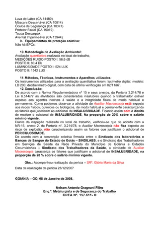Luva de Látex (CA 14480)
Máscara Descartável (CA 10814)
Óculos de Segurança (CA 10377)
Protetor Facial (CA 15019)
Touca Descarpak
Avental Impermeável (CA 13944)
   9. Equipamentos de proteção coletiva:
Não há EPCs.

   10. Metodologia de Avaliação Ambiental:
Avaliação quantitativa realizada no local de trabalho.
MEDIÇÕES RUIDO POSTO I: 56.6 dB
POSTO II: 80.4 Db
LUMINOSIDADE POSTO I: 524 LUX
POSTO II: 1542 LUX

    11. Métodos, Técnicas, Instrumentos e Aparelhos utilizados:
Os instrumentos utilizados para a avaliação quantitativa foram: luxímetro digital, modelo:
LD 200, decibelímetro digital, com data de última verificação em 02/11/07.
    12. Conclusão:
De acordo com a Norma Regulamentadora nº 15 e seus anexos, da Portaria 3.214/78 e
Lei 6.514/77 as atividades são consideradas insalubres quando o trabalhador estiver
exposto aos agentes nocivos à saúde e a integridade física de modo habitual e
permanente. Como podemos observar a atividade de Auxiliar Macroscopia está exposto
aos riscos físicos, químicos ou biológicos, de modo habitual e permanente caracterizando
os fatores que justificam ao adicional de INSALUBRIDADE. Ficando assim com o direito
de receber o adicional de INSALUBRIDADE, Na proporção de 20% sobre o salário
mínimo vigente.
Diante da inspeção realizada no local de trabalho, verificou-se que de acordo com a
NR-16, anexo 2, da Portaria no. 3.214/78, o Auxiliar Macroscopia não fica exposto ao
risco de explosão, não caracterizando assim os fatores que justificam o adicional de
PERICULOSIDADE.
De acordo com a convenção coletiva firmada entre o Sindicato dos laboratórios e
Bancos de Sangue do Estado de Goiás – SINDILABS, e o Sindicato dos Trabalhadores
em Serviços de Saúde da Rede Privada do Município de Goiânia e Cidades
Circunvizinhas – Sindicato dos Trabalhadores da Saúde, a atividade de Auxiliar
Macroscopia caracteriza os fatores que justificam o adicional de INSALUBRIDADE, na
proporção de 20 % sobre o salário mínimo vigente.

      Obs.: Acompanhou realização da perícia – SRª. Glória Maria da Silva
Data da realização da perícia 28/12/2007


GOIÂNIA – GO, 08 de Janeiro de 2008.

                            Nelson Antonio Gragnani Filho
                    Eng.º. Metalurgista e de Segurança do Trabalho
                                 CREA Nº. 157.611- D
 
