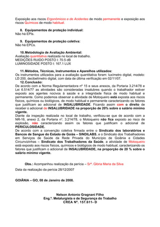 Exposição aos riscos Ergonômicos e de Acidentes de modo permanente e exposição aos
riscos Químicos de modo habitual.

  8. Equipamentos de proteção individual:
Não há EPIs.

  9. Equipamentos de proteção coletiva:
Não há EPCs.

   10. Metodologia de Avaliação Ambiental:
Avaliação quantitativa realizada no local de trabalho.
MEDIÇÕES RUIDO POSTO I: 70.5 dB
LUMINOSIDADE POSTO I: 167.1 LUX

    11. Métodos, Técnicas, Instrumentos e Aparelhos utilizados:
Os instrumentos utilizados para a avaliação quantitativa foram: luxímetro digital, modelo:
LD 200, decibelímetro digital, com data de última verificação em 02/11/07.
    12. Conclusão:
De acordo com a Norma Regulamentadora nº 15 e seus anexos, da Portaria 3.214/78 e
Lei 6.514/77 as atividades são consideradas insalubres quando o trabalhador estiver
exposto aos agentes nocivos à saúde e a integridade física de modo habitual e
permanente. Como podemos observar a atividade de Motoqueiro está exposta aos riscos
físicos, químicos ou biológicos, de modo habitual e permanente caracterizando os fatores
que justificam ao adicional de INSALUBRIDADE. Ficando assim com o direito de
receber o adicional de INSALUBRIDADE na proporção de 20% sobre o salário mínimo
vigente.
Diante da inspeção realizada no local de trabalho, verificou-se que de acordo com a
NR-16, anexo 2, da Portaria no. 3.214/78, o Motoqueiro não fica exposto ao risco de
explosão, não caracterizando assim os fatores que justificam o adicional de
PERICULOSIDADE.
De acordo com a convenção coletiva firmada entre o Sindicato dos laboratórios e
Bancos de Sangue do Estado de Goiás – SINDILABS, e o Sindicato dos Trabalhadores
em Serviços de Saúde da Rede Privada do Município de Goiânia e Cidades
Circunvizinhas – Sindicato dos Trabalhadores da Saúde, a atividade de Motoqueiro
está exposto aos riscos físicos, químicos e biológicos de modo habitual, caracterizando os
fatores que justificam o adicional de INSALUBRIDADE, na proporção de 20 % sobre o
salário mínimo vigente.


      Obs.: Acompanhou realização da perícia – Srª. Glória Maria da Silva
Data da realização da perícia 28/12/2007


GOIÂNIA – GO, 08 de Janeiro de 2008.



                            Nelson Antonio Gragnani Filho
                    Eng.º. Metalurgista e de Segurança do Trabalho
                                 CREA Nº. 157.611- D
 