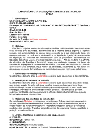 LAUDO TÉCNICO DAS CONDIÇÕES AMBIENTAIS DE TRABALHO
                                 LTCAT

   1. Identificação:
Empresa: LABORATÓRIO C.A.P.C. S/S.
CNPJ: 01.234.848.0001-48
Endereço: AV. ISMERINO S. DE CARVALHO Nº. 789 SETOR AEROPORTO GOIÂNIA -
GOIÁS
CNAE: 82.40-2-02
Grau de Risco: 3
Local / Setor: Ronda
Função: Motorista
Jornada de Trabalho: 44 horas semanais
Data da Visita: 28/12/2007

    2. Objetivo:
    Este laudo objetiva avaliar as atividades exercidas pelo trabalhador no exercício de
suas funções e/ou atividades, determinando se o mesmo esteve exposto a agentes
nocivos, com potencialidade de causar danos à saúde ou a sua integridade física, em
conformidade com os parâmetros estabelecidos na legislação vigente. A caracterização
da exposição foi realizada em conformidade com os parâmetros estabelecidos na
legislação trabalhista vigente (Normas Regulamentadoras – NR, da Portaria n. 3.214/78,
do Ministério do Trabalho e Emprego), tendo sido realizada inspeção nos locais de
trabalho do empregado e considerados os dados constantes nos diversos documentos
apresentados pela empresa. Deve manter-se atualizado, anualmente ou nos casos de
alteração do ambiente de trabalho ou da exposição de agentes nocivos ao trabalhador.

   3. Identificação do local periciado:
O ambiente de trabalho onde o Motorista desenvolve suas atividades é o do setor Ronda.

   4. Descrição do ambiente de trabalho:
O ambiente de trabalho onde o Motorista desenvolve suas atividades é Situado no térreo
com acesso através de porta eletrônica metálica e corredor de armazenamento de
materiais biológicos com entrada através de porta metálica possuindo vidro incolor sem
sinalização. Paredes em alvenaria rebocadas e pintadas. Teto em gesso, piso em
cerâmica. Ventilação e iluminação natural e artificial. Desenvolve também sua jornada
laboral externamente pela empresa.

   5. Descrição das atividades do trabalhador:
Os trabalhos de Motorista consistem em consistem em Coletar e entregar documentos,
valores, mercadorias e encomendas e materiais para a realização de exames, emitir e
coletar recibos do material transportado. Preencher protocolos, conduzir e verificar as
condições dos veículos. Trabalhar seguindo normas de segurança, higiene, qualidade e
proteção ao meio ambiente.

     6. Análise Qualitativa e possíveis riscos ocupacionais:
a)   FÍSICOS:
b)   QUÍMICOS: Formol 10%.
c)   BIOLÓGICOS:
d)   ERGONÔMICOS: Postural, Stress.
e)   DE ACIDENTES: Acidentes de Trânsito, Cortes e Ferimentos, Atropelamento.
 