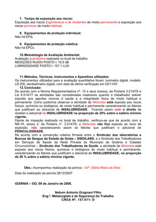 7. Tempo de exposição aos riscos:
Exposição aos riscos Ergonômicos e de Acidentes de modo permanente e exposição aos
riscos químicos de modo habitual.

  8. Equipamentos de proteção individual:
Não há EPIs.

  9. Equipamentos de proteção coletiva:
Não há EPCs.

   10. Metodologia de Avaliação Ambiental:
Avaliação quantitativa realizada no local de trabalho.
MEDIÇÕES RUIDO POSTO I: 70.5 dB
LUMINOSIDADE POSTO I: 167.1 LUX


    11. Métodos, Técnicas, Instrumentos e Aparelhos utilizados:
Os instrumentos utilizados para a avaliação quantitativa foram: luxímetro digital, modelo:
LD 200, decibelímetro digital, com data de última verificação em 02/11/07.
    12. Conclusão:
De acordo com a Norma Regulamentadora nº. 15 e seus anexos, da Portaria 3.214/78 e
Lei 6.514/77 as atividades são consideradas insalubres quando o trabalhador estiver
exposto aos agentes nocivos à saúde e a integridade física de modo habitual e
permanente. Como podemos observar a atividade de Motorista está exposta aos riscos
físicos, químicos ou biológicos, de modo habitual e permanente caracterizando os fatores
que justificam ao adicional de INSALUBRIDADE. Ficando assim com o direito de
receber o adicional de INSALUBRIDADE na proporção de 20% sobre o salário mínimo
vigente..
Diante da inspeção realizada no local de trabalho, verificou-se que de acordo com a
NR-16, anexo 2, da Portaria no. 3.214/78, o Motorista não fica exposto ao risco de
explosão, não caracterizando assim os fatores que justificam o adicional de
PERICULOSIDADE.
De acordo com a convenção coletiva firmada entre o Sindicato dos laboratórios e
Bancos de Sangue do Estado de Goiás – SINDILABS, e o Sindicato dos Trabalhadores
em Serviços de Saúde da Rede Privada do Município de Goiânia e Cidades
Circunvizinhas – Sindicato dos Trabalhadores da Saúde, a atividade de Motorista está
exposto aos riscos físicos, químicos e biológicos de modo habitual e permanente,
caracterizando os fatores que justificam o adicional de INSALUBRIDADE, na proporção
de 20 % sobre o salário mínimo vigente.


      Obs.: Acompanhou realização da perícia – Srª. Glória Maria da Silva
Data da realização da perícia 28/12/2007


GOIÂNIA – GO, 08 de Janeiro de 2008.

                            Nelson Antonio Gragnani Filho
                    Eng.º. Metalurgista e de Segurança do Trabalho
                                 CREA Nº. 157.611- D
 